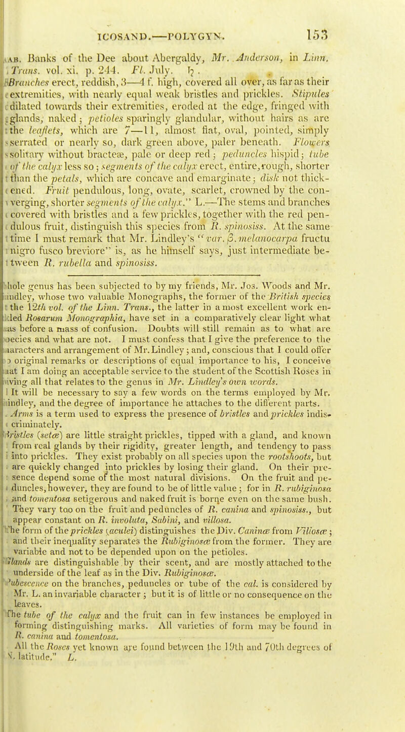 {Lab. Banks of the Dee about Abergaldy, Mr. Anderson, in Linn. kiTruits. vol. xi. p. 214. Ft. July. I2 . WBranches erect, reddish, 3—4 f. high, covered all over, as far as their extremities, with nearly equal weak bristles and prickles. Stipules dilated towards their extremities, eroded at the edge, fringed with . glands, naked ; petioles sparingly glandular, without hairs as are 11 the leaflets, which are 7—11, almost fiat, oval, pointed, simply -serrated or nearly so, dark green above, paler beneath. Flowers I >.solitary without bractea?, pale or deep red; peduncles hispid 3 tube II of the calyx less so; segments of the culyx erect, entire, rough, shorter : than the petals, which are concave and emarginate; disk not thick - jt ened. Fruit pendulous, long, ovate, scarlet, crowned by the con- I \ verging, shorter segments of the calyx. L.—The stems and branches It covered with bristles and a few prickles, together with the red pen- J1 dulous fruit, distinguish this species from R. sp'mosiss. At the same •time I must remark that Mr. Lindley's  var. (S.melanocarpa fructu ttiigro fusco breviore is, as he himself says, just intermediate be- 1 tween R. rubella and sp'mosiss. a hole genus has been subjected to by my friends, Mr. Jos. Woods and Mr. landlcy, whose two valuable Monographs, the former of the 'British species it the \2thvol. of the Linn. Trans., the latter in a most excellent work en- :led Rosarum Monographia, have set in a comparatively clear light what .:as before a mass of confusion. Doubts will still remain as to what are >ecies and what are not. I must confess that I give the preference to the laracters and arrangement of Mr.Lindley; and, conscious that I could offer 13 original remarks or descriptions of equal importance to his, I conceive iat I am doing an acceptable service to the student of the Scottish Roses in viving all that relates to the genus in Mr. Lindley's oivn tvords. I It will be necessary to say a few words on the terms employed by Mr. indley, and the degree of importance he attaches to the different parts. . Arms is a term used to express the presence of bristles and prickles indis* < crhninately. trifitles (setce) are little straight prickles, tipped with a gland, and known from real glands by their rigidity, greater length, and tendency to pass into prickles. They exist probably on all species upon the rootshoots, but are quickly changed into prickles by losing their gland. On their pre- sence depend some of* the most natural divisions. On the fruit and pe- 1 duncles, however, they are found to be of little value; for in R. rnbigino&a and tomentosa setigerous and naked fruit is borne even on the same bush. They vary too on the fruit and peduncles of R. canina and sp'mosiss., but appear constant on R. involuta, Subini, and villosa. 'he form of the prickles ^aculei) distinguishes the Div. Canina' from Tlliosa'; and their inequality separates the Rubiginosce from the former. They are variable and not to be depended upon on the petioles. Hands are distinguishable by their scent, and are mostly attached to the underside of the leaf as in the Div. Rubiginosce. 'ubescence on the branches, peduncles or tube of the cal. is considered by Mr. L. an invariable character ; but it is of little or no consequence on the leaves. The tube of the calyx and the fruit can in few instances be employed in forming distinguishing marks. All varieties of form may be found in R. canina and tomentosa. All the Roses yet known are found between the 19th, and / Otli degrees ol !i, latitude. L.