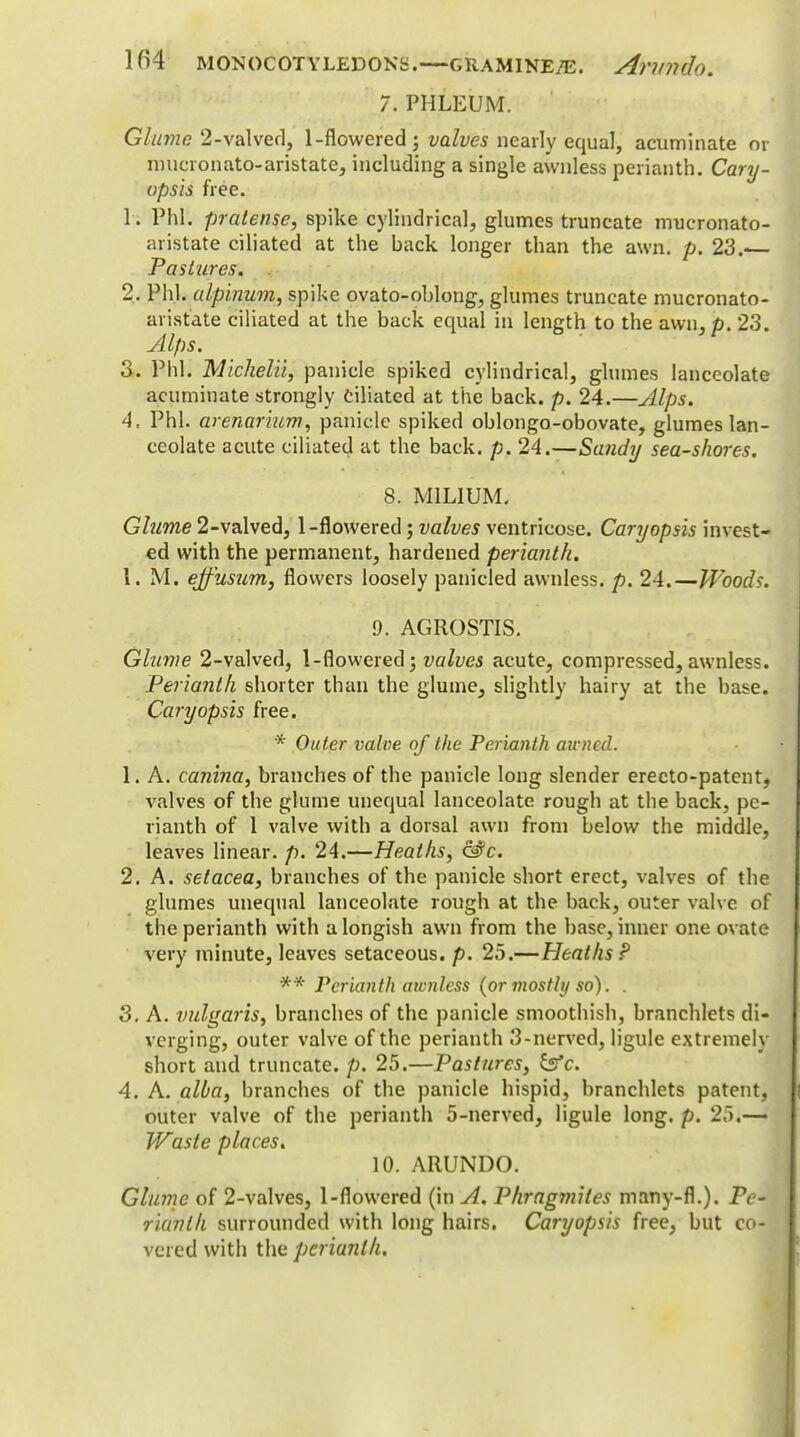 7. PHLEUM. Glume 2-valved, 1-flowered; valves nearly equal, acuminate or nmcronato-aristate, including a single awnless perianth. Cary- opsis free. h Phi. pratense, spike cylindrical, glumes truncate mucronato- aristate ciliated at the back longer than the awn. p. 23.— Pastures. 2. Phi. alpinum, spike ovato-oblong, glumes truncate mucronato- aristate ciliated at the back equal in length to the awn, p. 23. Alps. 3. Phi. Michelii, panicle spiked cylindrical, glumes lanceolate acuminate strongly Ciliated at the back. p. 24.—Alps. 4. Phi. arenarium, panicle spiked oblongo-obovate, glumes lan- ceolate acute ciliated at the back. p. 24.—Sandy sea-shores. 8. MILIUM. Glume 2-valved, 1-flowered; valves ventricose. Caryopsis invest- ed with the permanent, hardened perianth. 1. M. ejfusum, flowers loosely panicled awnless. p. 24.—Woods. 9. AGROSTIS. Glume 2-valved, 1-flowered; valves acute, compressed,awnless. Perianth shorter than the glume^ slightly hairy at the base. Caryopsis free. * Outer valve of the Perianth aimed. 1. A. canina, branches of the panicle long slender ereeto-patent, valves of the glume unequal lanceolate rough at the back, pe- rianth of 1 valve with a dorsal awn from below the middle, leaves linear, p. 24.—Heaths, &fc. 2. A. setacea, branches of the panicle short erect, valves of the glumes unequal lanceolate rough at the back, outer valve of the perianth with a longish awn from the base, inner one ovate very minute, leaves setaceous, p. 25.—Heaths P ** Perianth awnless (or mostly so). . 3. A. vulgaris, branches of the panicle smoothish, branchlets di- verging, outer valve of the perianth 3-nerved, ligule extremely short and truncate, p. 25.—Pastures, &c. 4. A. alba, branches of the panicle hispid, branchlets patent, outer valve of the perianth 5-nerved, ligule long. p. 25.— Wasle places. 10. ARUNDO. Glume of 2-valves, 1-flowered (in A. Phragmiles many-fl.). Pe- rianth surrounded with long hairs. Caryopsis free, but co- vered with the perianth.