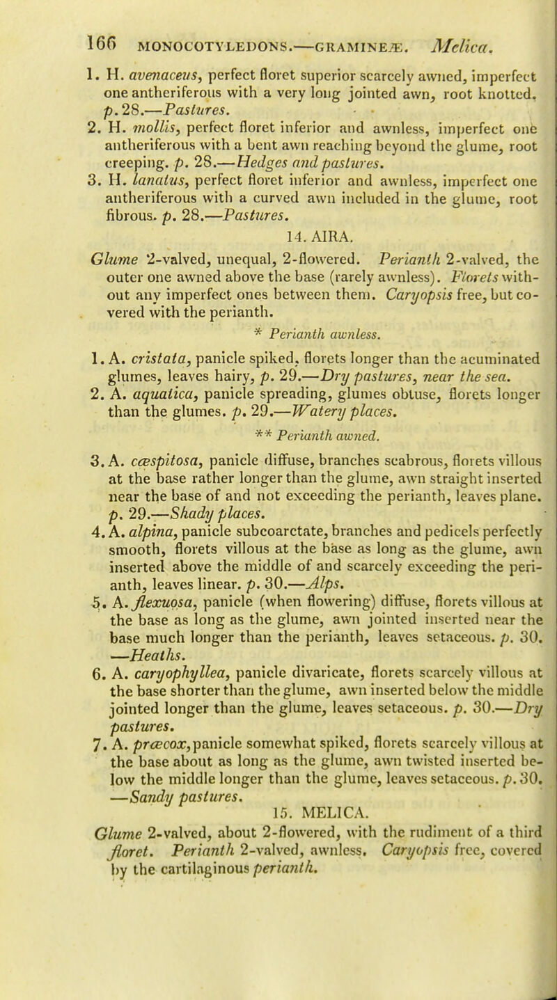 1. H. avenaceus, perfect floret superior scarcely awned, imperfect one antheriferous with a very long jointed awn, root knotted, p.28.—Pastures. 2. H. mollis, perfect floret inferior and awnless, imperfect one antheriferous with a bent awn reaching beyond the glume, root creeping, p. 28.—Hedges and pastures. 3. H. lanalus, perfect floret inferior and awnless, imperfect one antheriferous with a curved awn included in the glume, root fibrous, p. 28.—Pastures. 14. AIRA. Glume 2-valved, unequal, 2-flowered. Perianth 2-valved, the outer one awned above the base (rarely awnless). Florets with- out any imperfect ones between them. Caryopsis free, but co- vered with the perianth. * Perianth awnless. 1. A. cristata, panicle spiked, florets longer than the acuminated glumes, leaves hairy, p. 29.—Dry pastures, near the sea. 2. A. aquatica, panicle spreading, glumes obtuse, florets longer than the glumes, p. 29.—Watery places. ** Perianth awned. 3. A. ccespitosa, panicle diffuse, branches scabrous, florets villous at the base rather longer than the glume, awn straight inserted near the base of and not exceeding the perianth, leaves plane. p. 29.—Shady places. 4. A. alpina, panicle subcoarctate, branches and pedicels perfectly smooth, florets villous at the base as long as the glume, awn inserted above the middle of and scarcely exceeding the peri- anth, leaves linear, p. 30.—Alps. 5,. h.Jlexuosa, panicle (when flowering) diffuse, florets villous at the base as long as the glume, awn jointed inserted near the base much longer than the perianth, leaves setaceous. 30. —Heaths. 6. A. caryophyllea, panicle divaricate, florets scarcely villous at the base shorter than the glume, awn inserted below the middle jointed longer than the glume, leaves setaceous, p. 30.—Dry pastures. 7. A. prcecox,panicle somewhat spiked, florets scarcely villous at the base about as long as the glume, awn twisted inserted be- low the middle longer than the glume, leaves setaceous, p. 30. —Sandy pastures. 15. MEL1CA. Glume 2-valved, about 2-flowered, with the rudiment of a third floret. Perianth 2-valved, awnless. Caryopsis free, covered by the cartilaginous perianth.