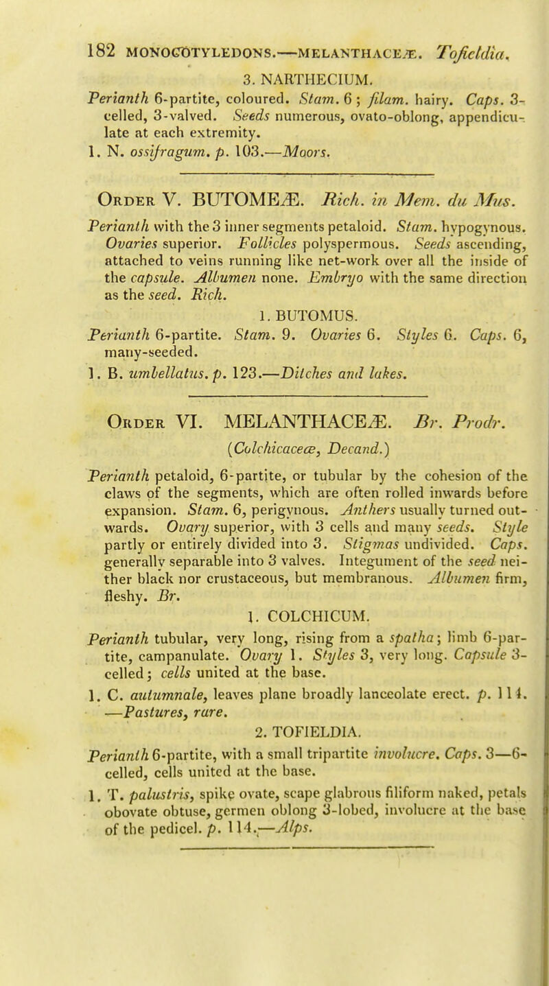 3. NARTIIECIUM. Perianth 6-partite, coloured. Stam. 6 ; fdam. hairy. Caps. 3- celled, 3-valved. Seeds numerous, ovato-oblong, appendicu- late at each extremity. 1. N. ossifragum. p. 103.—Moors. Order V. BUTOMEiE. Rich, in Mem. du Mus. Perianth with the 3 inner segments petaloid. Stam. hypogynous. Ovaries superior. Follicles polyspermous. Seeds ascending, attached to veins running like net-work over all the inside of the capsule. Albumen none. Embryo with the same direction as the seed. Rich. 1. BUTOMUS. Perianth 6-partite. Stam. 9. Ovaries 6. Styles 6. Caps. 6, many-seeded. ]. B. umbellatus.p. 123.—Ditches and lakes. Order VI. MELANTHACE^. Br. Prodr. (Colchicacece, Decand.) Perianth petaloid, 6-partite, or tubular by the cohesion of the claws of the segments, which are often rolled inwards before expansion. Stam. 6, perigynous. Anthers usually turned out- wards. Ovary superior, with 3 cells and many seeds. Style partly or entirely divided into 3. Stigmas undivided. Caps. generally separable into 3 valves. Integument of the seed, nei- ther black nor crustaceous, but membranous. Albumen firm, fleshy. Br. \. COLCHICUM. Perianth tubular, very long, rising from a spalha \ limb 6-par- tite, campanulate. Ovary 1. Styles 3, very long. Capsule 3- celled; cells united at the base. 1. C. aulumnale, leaves plane broadly lanceolate erect, p. 111. —Pastures, rare. 2. TOF1ELDIA. Perianth 6-partite, with a small tripartite involucre. Caps. 3—6- celled, cells united at the base. 1. T. paluslris, spike ovate, scape glabrous filiform naked, petals obovate obtuse, gcrmen oblong 3-lobed, involucre at the base of the pedicel, p. 1 H.4—Alps.