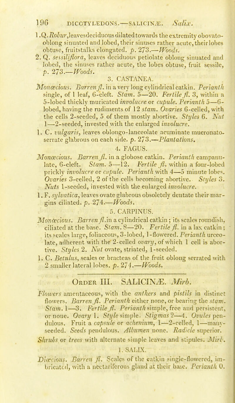 1 .Q.Z?oZwr,leavesdeciduous dilated towards the extremity obovato- oblong sinuated and lobed, their sinuses rather acute, their lobes obtuse, fruitstalks elongated, p. 273.—Woods. 2. Q. sessillflora, leaves deciduous petiolate oblong sinuated and lobed, the sinuses rather acute, the lobes obtuse, fruit sessile, p. 21S.—Woods. 3. CASTANEA. Monoecious. BarrenJl. in a very long cylindrical catkin. Perianth single, of 1 leaf, 6-cleft. Slam. 5—20. Fertile Jl. 3, within a 5-lobed thickly muricated involucre, or cupule. Perianth. 5—6- lobed, having the rudiments of 12 stam. Ovaries G-celled, with the cells 2-seeded, 5 of them mostly abortive. Styles 6. Kid 1—2-seeded, invested with the enlarged involucre. 1. C. vulgaris, leaves oblongo-lanceolate acuminate mucronato- serrate glabrous on each side. p. 273.—Plantations. 4. FAGUS. Monoecious. Barren Jl. in a globose catkin. Perianth campanu- late, G-cleft. Slam. 5—12. Fertile Jl. within a four-lobed prickly involucre or cupule. Perianth with 4—5 minute lobes. Ovaries 3-eelled, 2 of the cells becoming abortive. Styles 3. Nuts 1-seeded, invested with the enlarged involucre. 1. F. sylvatica, leaves ovate glabrous obsoletely dentate their mar- gins ciliated, p. 2/4.—Woods. . 5. CARPINUS. Monoecious. Barren fl.'m a cylindrical catkin ; its scales roundish, ciliated at the base. Slam. 8—20. Fertile fl,. in a lax catkin ; its (?cales large, foliaceous, 3-lobed, 1 -flowered. Perianth urceo- late, adherent with the 2-celled ovary, of which 1 cell is abor- tive. Styles 2. Nut ovate, striated, 1-seeded. 1. C. Betulus, scales or bracteas of the fruit oblong serrated with 2 smaller lateral lobes, p. 274.—Woods. Order III. SALICIN/E. Mirb. Flowers amentaceous, with the anthers and pistils in distinct flowers. Barren Jl. Perianth either none, or bearing the stam. Stam. 1—3. Fertile Jl. Perianth simple, free and persistent, or none. Ovary 1. Style simple. Stigmas?—4. Ovules pin- dulous. Fruit a capsule or achenium, 1—2-celled, 1—many- seeded. Seeds pendulous. Albumen none. Radicle superior. Shrubs or trees with alternate simple leaves and stipules. Mirb. 1. SALIX. D'uccious. Barren Jl. Scales of the catkin single-flowered, im- bricated, with a nectariferous gland at their baie. Perianth 0.