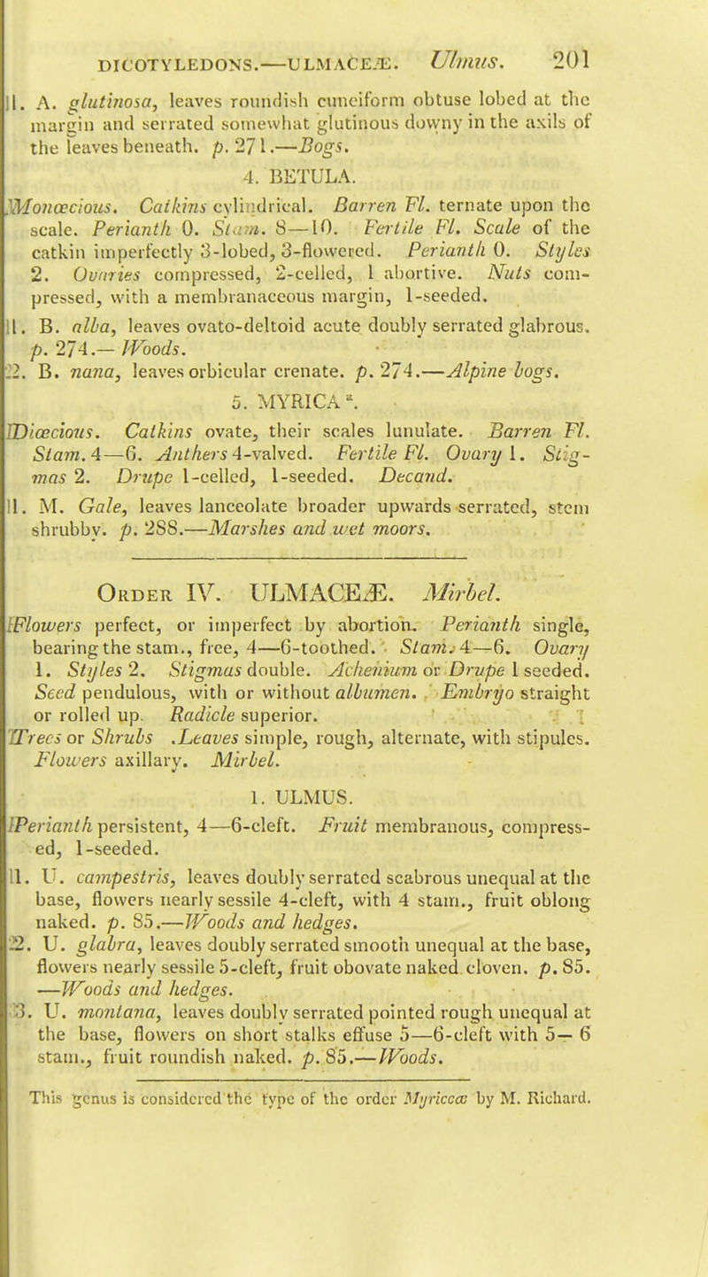 II. A. glut'mosa, leaves roundish cuneiform obtuse lobed at the margin and serrated somewhat glutinous dovyny in the axils of the Teaves beneath, p. 271.—Bogs. 4. BETULA. }Moncecious. Catkins cylindrical. Barren Fl. ternate upon the scale. Perianth 0. Stam. 8—10. Fertile FL Scale of the catkin imperfectly 3-lobed, 3-flowered. Perianth 0. Styles 2. Ovaries compressed, 2-cellcd, 1 abortive. Nuts com- pressed, with a membranaceous margin, 1-seeded. 11. B. alba, leaves ovato-deltoid acute doubly serrated glabrous. p. 2/A— Woods. I. B. nana, leaves orbicular crenate. p. 274.—Alpine logs. 5. MYRICA a. IDicecious. Catkins ovate, their scales lunulate. Barren Fl. Slam. 4—6. Anthers 4-valved. Fertile Fl. Ovary I. Si'g- mas 2. Drupe 1-celled, 1-seeded. Decand. II. M. Gale, leaves lanceolate broader upwards serrated, stem shrubbv. p. 2S8.—Marshes and wet moors. Order IV. ULMACEiE. Mirbel. {Flowers perfect, or imperfect by abortion. Perianth single, bearing the stam., free, 4—6-toothed.'• Stani; 4—6. Ovary 1. Styles 2. Stigmas double. Achehium or Drupe 1 seeded. Seed pendulous, with or without albumen. E?nbryo straight or rolled up. Radicle superior. TTrecs or Shrubs .Leaves simple, rough, alternate, with stipules. Flowers axillary. Mirbel. 1. ULMUS. IPerianlh persistent, 4—6-cleft. Fruit membranous, compress- ed, 1-seeded. 11. U. campestris, leaves doubly serrated scabrous unequal at the base, flowers nearly sessile 4-cleft, with 4 stam., fruit oblong naked, p. 85.—Woods and hedges. 22. U. glabra, leaves doubly serrated smooth unequal at the base, flowers nearly sessile 5-cleft, fruit obovate naked cloven, p. 85. —Woods and hedges. ). U. montana, leaves doublv serrated pointed rough unequal at the base, flowers on short stalks effuse 5—6-cleft with 5— 6 stain., fruit roundish naked, p. 85.—Woods. This genus is considered the type of the order Myricccc by M. Richard.