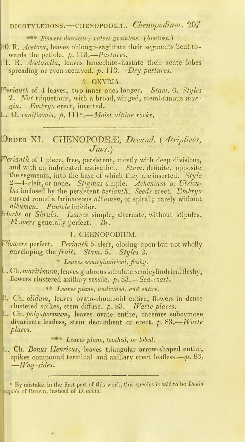 *•* Flowers dioecious; valves grainless. (Acetosa.) .0. R. Acetosa, leaves oblongo-sagittate their segments bent to- wards the petiole. 113.—Pastures. 1. R. ylcelosella, leaves lanceolato-hastate their acute lobes spreading or even recurved, p. 113.—Dry pastures. ?,. OXYUIA. Perianth of 4 leaves, two inner ones longer. Stam. (>. Styles 2. Nut triquetrous, with a broad, winged, membranous mar- gin. Embryo erect, inverted. .. O. renijurmis. p. 1 lla.—Moist alpine rocks. Drder XI. CHENOPODE/E, Decand. {Atriplkis, •Juss.) ~°erianth of 1 piece, free, persistent, mostly with deep divisions, and with an imbricated aestivation. Stam. definite, opposite the segments, into the base of which they are inserted. Style 2—4-cleft, or none. Slig77ias simple. Achenium or Utricu- lus inclosed by the persistent perianth. Seeds erect. Embryo curved round a farinaceous albumen, or spiral; rarely without albumen. Panicle inferior. lei bs or Shrubs. Leaves simple, alternate, without stipules. Fluwers generally perfect. Br. 1. CHENOPODIUM. Plowers perfect. Perianth 5-cleft, closing upon but not wholly enveloping the fruit. Slam. 5. Styles 2. Leaves semicylindrical, fleshy. .. Ch.marilimum,leaves glabrous subulate semicyl'mdrical fleshy, flowers clustered axillary sessile, p. S3.— Sea-coast. ** Leaves plane, undivided, and entire. \i. Ch. olidum, leaves ovato-rhomboid entire, flowers in den-e clustered spikes, stem diffuse, p. S3.—Waste places. Uu Ch. polyspermum, leaves ovate entire, racemes subcymose divaricate leafless, stem decumbent or erect, p. S3.—Waste places. *** Leaves plane, toothed, or lobed. i. Ch. Bonus llenr cits, leaves triangular arrow-shaped entire, spikes compound terminal and axillary erect leafless.—p. 83. —Way-sides. a By mistake, in the first part of this work, this species is said to be Donia wpida of Brown, instead of D. aciihi.
