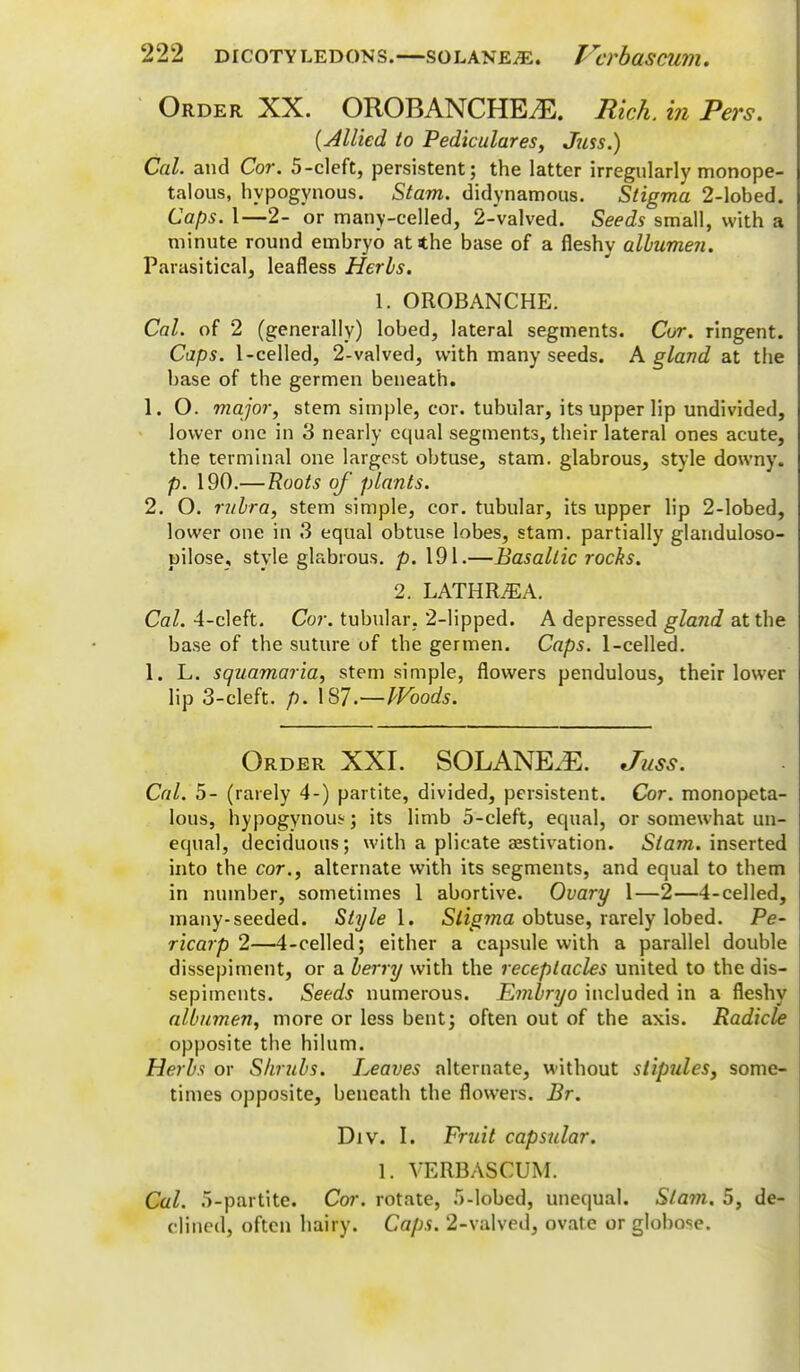 Order XX. OROBANCHEiE. Rich, in Pers. {Allied to Pediculares, Juss.) Cal. and Cor. 5-cleft, persistent; the latter irregularly monope- talous, hypogynous. Stam. didynamous. Stigma 2-lobed. Caps. 1—2- or many-celled, 2-valved. Seeds small, with a minute round embryo at the base of a fleshy albumen. Parasitical, leafless Herbs. 1. OROBANCHE. Cal. of 2 (generally) lobed, lateral segments. Cor. ringent. Caps. 1-celled, 2-valved, with many seeds. A gland at the base of tbe germen beneath. 1. O. major, stem simple, cor. tubular, its upper lip undivided, lower one in 3 nearly equal segments, their lateral ones acute, the terminal one largest obtuse, stam. glabrous, style downy. p. 190.—Roots of plants. 2. O. rubra, stem simple, cor. tubular, its upper lip 2-lobed, lower one in 3 equal obtuse lobes, stam. partially glanduloso- pilose, style glabrous, p. 191.—Basaltic rocks. 2. LATHRJEA. Cal. 4-cleft. Cor. tubular. 2-lipped. A depressed gland at the base of the suture of the germen. Caps. 1-celled. 1. L. squamaria, stem simple, flowers pendulous, their lower lip 3-cleft. p. 1S7.—Woods. Order XXI. SOLANEJE. Juss. Cal. 5- (rarely 4-) partite, divided, persistent. Cor. monopeta- lous, hypogynous; its limb 5-cleft, equal, or somewhat un- equal, deciduous; with a plicate aestivation. Stam. inserted into the cor., alternate with its segments, and equal to them in number, sometimes 1 abortive. Ovary 1—2—4-celled, many-seeded. Style 1. Stigma obtuse, rarely lobed. Pe- ricarp 2—4-celled; either a capsule with a parallel double dissepiment, or a berry with the receptacles united to the dis- sepiments. Seeds numerous. Embryo included in a fleshy albumen, more or less bent; often out of the axis. Radicle opposite the hilum. Herbs or Shrubs. Leaves alternate, without stipules, some- times opposite, beneath the flowers. Br. Div. L Fruit capsular. 1. VERBASCUM. Cal. 5-partite. Cor. rotate, .r>-lobcd, unequal. Sla7n. 5, de- clined, often hairy. Caps. 2-valved, ovate or globose.