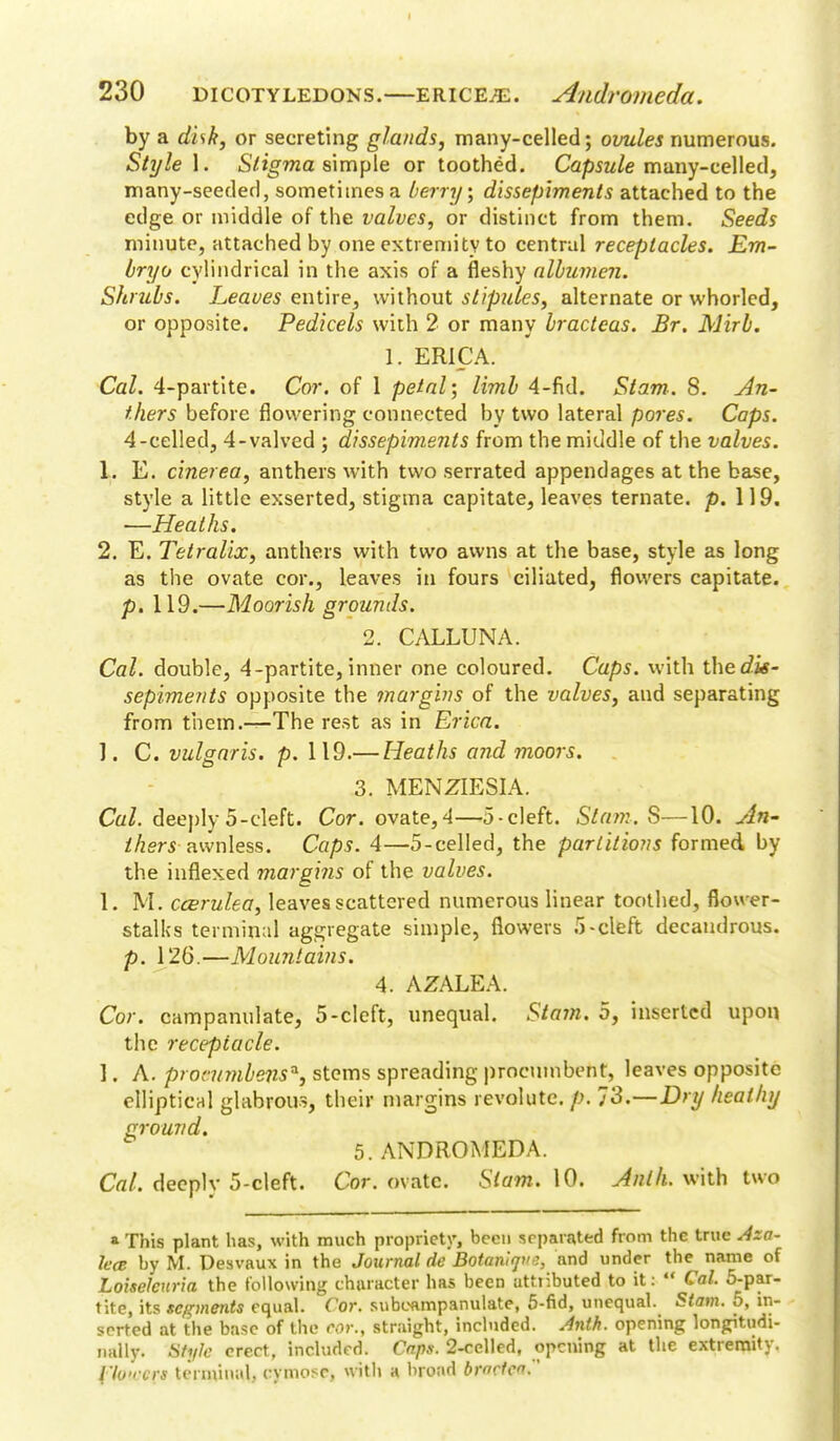 I 230 dicotyledons.—erice^. Andromeda. by a disk, or secreting glands, many-celled; ovules numerous. Style 1. Stigma simple or toothed. Capsule many-celled, many-seeded, sometimes a berry; dissepiments attached to the edge or middle of the valves, or distinct from them. Seeds minute, attached by one extremity to central receptacles. Em- bryo cylindrical in the axis of a fleshy albumen. Shrubs. Leaves entire, without stipules, alternate or whorled, or opposite. Pedicels with 2 or many bracteas. Br. Mirb. 1. ERICA. Cal. 4-partite. Cor. of 1 petal; limb 4-fid. Slam-. 8. An- thers before flowering connected by two lateral pores. Caps. 4-celled, 4-valved ; dissepiments from the middle of the valves. 1. E. cinerea, anthers with two serrated appendages at the base, style a little exserted, stigma capitate, leaves ternate. p. 119. —Heaths. 2. E. Tetralix, anthers with two awns at the base, style as long as the ovate cor., leaves in fours ciliated, flowers capitate, p. 119.—Moorish grounds. 2. CALLUNA. Cal. double, 4-partite,inner one coloured. Caps, with theefe- sepiments opposite the margins of the valves, and separating from them.—The rest as in Erica. J. C. vulgaris, p. 119.— Heaths and moors. 3. MENZIESIA. Cal. deeply 5-cleft. Cor. ovate,4—5-cleft. Slam. S—10. An- thers -awnless. Caps. 4—5-celled, the partitions formed by the inflexed margins of the valves. 1. M. ccerulea, leaves scattered numerous linear toothed, flower- stalks terminal aggregate simple, flowers 5-cleft decandrous. p. 126.—Mountains. 4. AZALEA. Cor. campanulate, 5-cleft, unequal. Stam. 5, inserted upon the receptacle. 1. A. pronnnbens*, stems spreading procumbent, leaves opposite elliptical glabrous, their margins revolutc. /.>. 7'S.—Dry heathy ground. 5. ANDROMEDA. Cal. deeplv 5-cleft. Cor. ovate. Slam. 10. Anlh. with two » This plant has, with much propriety, been separated from the true Aza- lea by M. Desvaux in the Journal de Botanlqvs, and under the name of Loiseleuria the following character has been atfiibuted to it:  Cal. 5-par- tite, its segments equal. Cor. suboampanulate, 5-fid, unequal. Stam. 5, in- serted at the base of the Cor., straight, included. Anth. opening longitudi- nally. Style erect, included. Caps. 2-eelled, opening at the extremity. flower* terminal., cymose, with a broad bmcfea.'