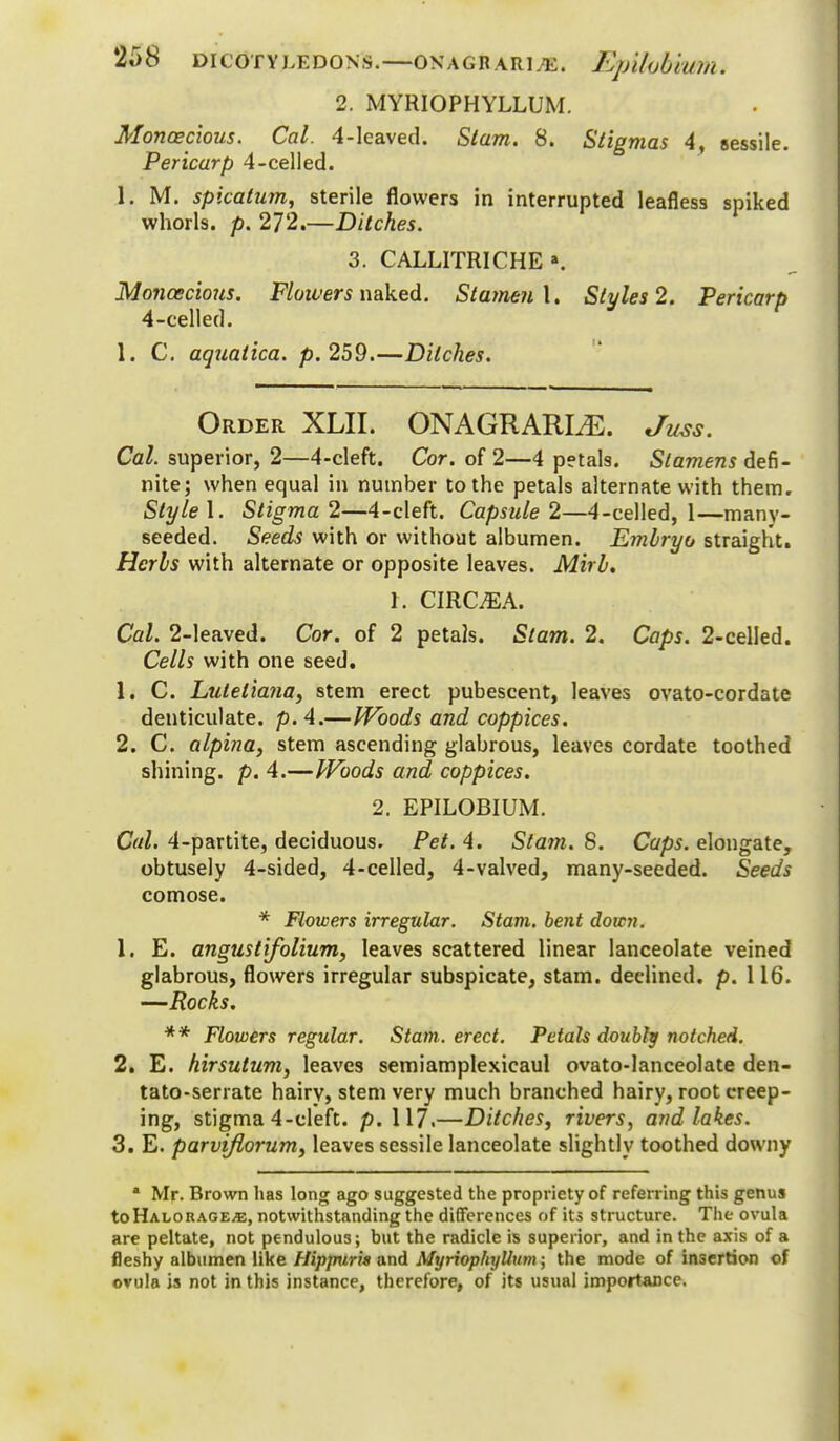 2. MYRIOPHYLLUM. Monoecious. Cal. 4-leaved. Stam. 8. Stigmas 4, sessile. Pericarp 4-celled. 1. M. spicatum, sterile flowers in interrupted leafless spiked whorls, p. 272.—Ditches. 3. CALLITRICHE a. Monoecious. Flowers naked. Stamen \. Styles 2. Pericarp 4-celled. 1. C. aquatica. p. 259.—Ditches. Order XLII. ONAGRARLE. Juss. Cal. superior, 2—4-cleft. Cor. of 2—4 petals. Stamens defi- nite; when equal in number to the petals alternate with them. Style 1. Stigma 2—4-cleft. Capsule 2—4-celled, 1—many- seeded. Seeds with or without albumen. Embryo straight. Herbs with alternate or opposite leaves. Mirb. 1. CIRC.EA. Cal. 2-leaved. Cor. of 2 petals. Stam. 2. Caps. 2-celIed. Cells with one seed. 1. C. Luletiana, stem erect pubescent, leaves ovato-cordate denticulate, p. 4.—Woods and coppices. 2. C. alpina, stem ascending glabrous, leaves cordate toothed shining, p. 4.—Woods and coppices. 2. EPILOBIUM. Cal. 4-partite, deciduous. Pet. 4. Stam. 8. Caps, elongate, obtusely 4-sided, 4-celled, 4-valved, many-seeded. Seeds comose. * Flowers irregular. Stam. bent down. 1. E. angustifolium, leaves scattered linear lanceolate veined glabrous, flowers irregular subspicate, stam. declined, p. 116. —Rocks. ** Flowers regular. Stam. erect. Petals doubly notched. 2. E. hirsutum, leaves semiamplexicaul ovato-lanceolate den- tato-serrate hairy, stem very much branched hairy, root creep- ing, stigma 4-cleft. p. 117.—Ditches, rivers, and lakes. 3. E. parviflorum, leaves sessile lanceolate slightly toothed downy * Mr. Brown lias long ago suggested the propriety of referring this genus toHALORAGEiE, notwithstanding the differences of its structure. The ovula are peltate, not pendulous; but the radicle is superior, and in the axis of a fleshy albumen like HippurU and MyriophyUum; the mode of insertion of ovula is not in this instance, therefore, of its usual importance.