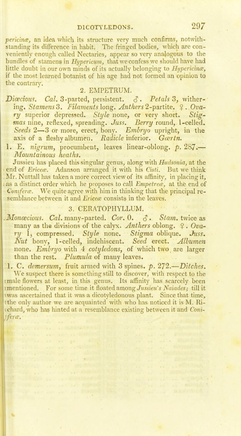pericince, an idea which its structure very much confirms, notwith- standing its difference in habit. The fringed bodies, which are con- veniently enough called Nectaries, appear so very analogous to the bundles of stamens in Hypericum, that we confess we should have had little doubt in our own minds of its actually belonging to Hypericince, if the most learned botanist of his age had not formed an opinion to the contrary. 2. EMPETRUM. Dioecious. Cal. 3-parted, persistent. c?. Petals 3, wither- ing. Stamens 3. Filaments long. Anthers 2-partite. ?. Ova- ry superior depressed. Style none, or very short. Stig- mas nine, reflexed, spreading. Juss. Berry round, 1-celled. Seeds 2—3 or more, erect, bony. Embryo upright, in the axis of a fleshy albumen. Radicle inferior. Gcerln. 1. E. nigrum, procumbent, leaves linear-oblong, p. 28-7.— Mountainous heaths. Jussieu has placed this singular genus, along with Hudsonia, at the i end of Ericece. Adanson arranged it with his Cisti. But we think Mr. Nuttall has taken a more correct view of its affinity, in placing it, ; as a distinct order which he proposes to call Empetrece, at the end of Coniferce. We quite agree with him in thinking that the principal re- semblance between it and Ericece consists in the leaves. 3. CERATOPHYLLUM. . Monoecious. Cal. many-parted. Cor. 0. <?. St am. twice as many as the divisions of the calyx. Anthers oblong. $ . Ova- ry 1, compressed. Style none. Stigma oblique. Juss. Nut bony, 1-celled, indehiscent. Seed erect. Albumen none. Embryo with 4 cotyledons, of which two i are larger than the rest. Plumula of many leaves. 1. C. demersum, fruit armed with 3 spines, p. 272.—Ditches. We suspect there is something still to discover, with respect to the i male flowers at least, in this genus. Its affinity has scarcely been i mentioned. For some time it floated among Jussieu's Naiades; till it was ascertained that it was a dicotyledonous plant. Since that time, tthe only author we are acquainted with who has noticed it is M. Ri- (chard, who has hinted at a resemblance existing between it and Com- merce.