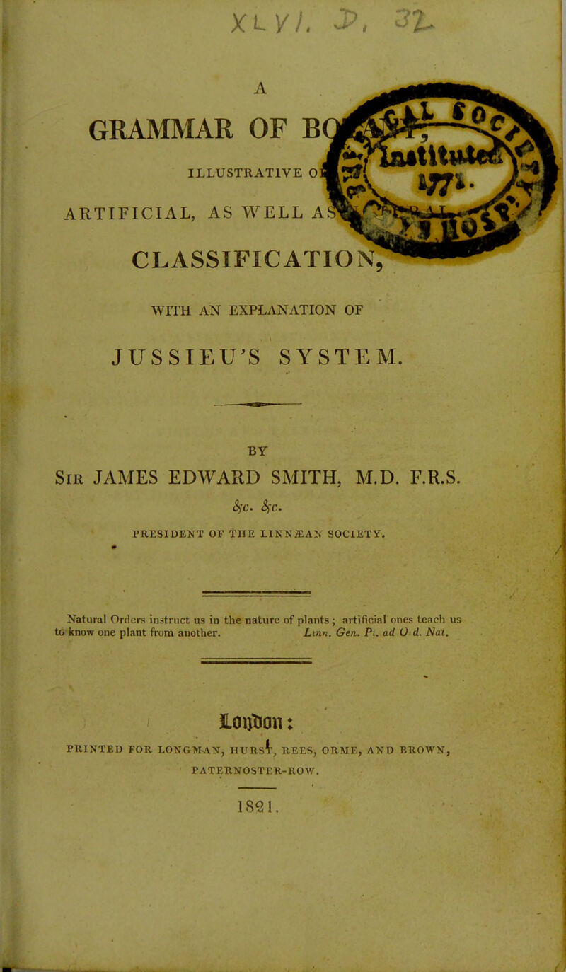 XLVL J> A GRAMMAR OF B ILLUSTRATIVE 0 ARTIFICIAL, AS WELL A CLASSIFICATION WITH AN EXPLANATION OF JUSSIEU'S SYSTEM. BY Sir JAMES EDWARD SMITH, M.D. F.R.S. $C' <SfC. PRESIDENT OF THE LINNjEAN SOCIETY. Natural Orders instruct us in the nature of plants ; artificial ones teach us to know one plant from another. Linn. Gen. Pi. ad O d. Nat. JLouTion: PRINTED FOR LONGM-AN, HURST, REES, ORME, AND BROWN, PATERNOSTER-ROW. 1821.