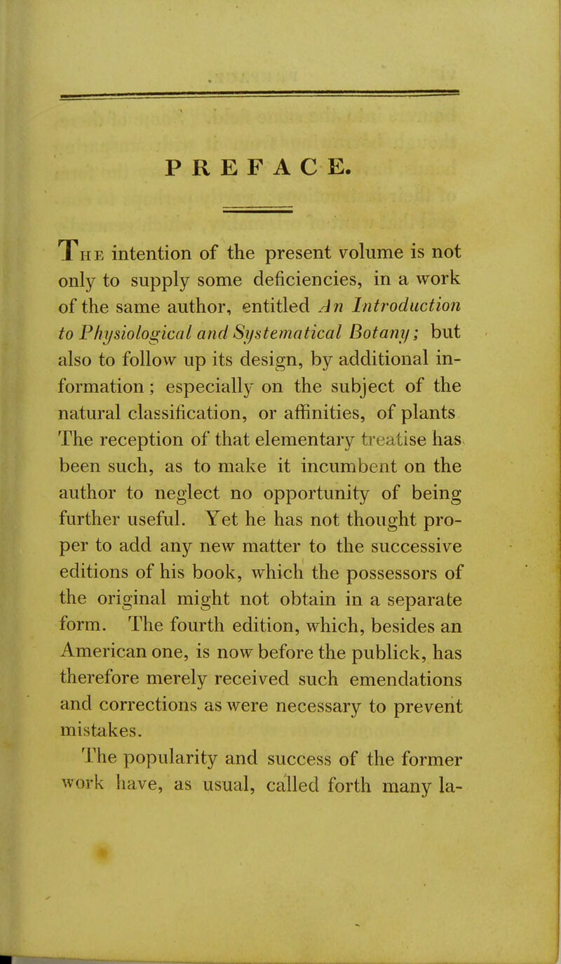 PREFACE The intention of the present volume is not only to supply some deficiencies, in a work of the same author, entitled An Introduction to Physiological and Systematical Botany; but also to follow up its design, by additional in- formation ; especially on the subject of the natural classification, or affinities, of plants The reception of that elementary treatise has been such, as to make it incumbent on the author to neglect no opportunity of being further useful. Yet he has not thought pro- per to add any new matter to the successive editions of his book, which the possessors of the original might not obtain in a separate form. The fourth edition, which, besides an American one, is now before the publick, has therefore merely received such emendations and corrections as were necessary to prevent mistakes. The popularity and success of the former work have, as usual, called forth many la-
