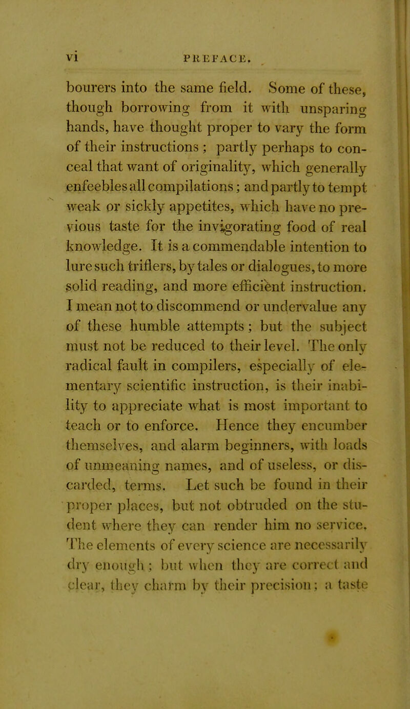 bourers into the same field. Some of these, though borrowing from it with unsparing- hands, have thought proper to vary the form of their instructions ; partly perhaps to con- ceal that want of originality, which generally enfeebles all compilations; and partly to tempt weak or sickly appetites, which have no pre- vious taste for the invigorating food of real knowledge. It is a commendable intention to lure such triflers, by tales or dialogues, to more solid reading, and more efficient instruction. I mean not to discommend or undervalue any of these humble attempts; but the subject must not be reduced to their level. The only radical fault in compilers, especially of ele- mentary scientific instruction, is their inabi- lity to appreciate what is most important to teach or to enforce. Hence they encumber themselves, and alarm beginners, with loads of unmeaning names, and of useless, or dis- carded, terms. Let such be found in their proper places, but not obtruded on the stu- dent where they can render him no service. The elements of every science are necessarily dry enough; but when they are correc t and clear, they charm by their precision; a taste