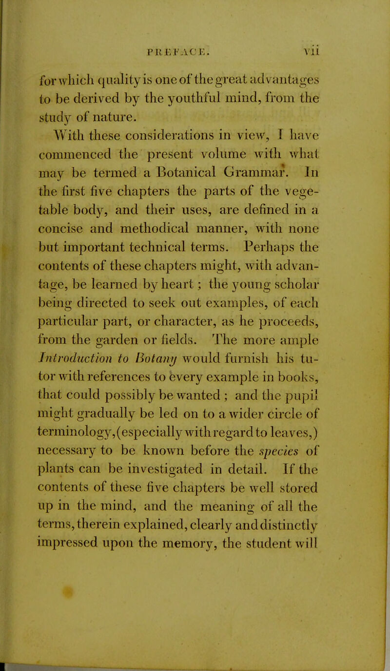 P11 £ J'ACE. Vll for which quality is one of the great advantages to be derived by the youthful mind, from the stud}^ of nature. With these considerations in view, I have commenced the present volume with what may be termed a Botanical Grammar. In the first five chapters the parts of the vege- table body, and their uses, are defined in a concise and methodical manner, with none but important technical terms. Perhaps the contents of these chapters might, with advan- tage, be learned by heart; the young scholar being directed to seek out examples, of each particular part, or character, as he proceeds, from the garden or fields. The more ample Introduction to Botany would furnish his tu- tor with references to every example in books, that could possibly be wanted ; and the pupil might gradually be led on to a wider circle of terminology, (especially with regard to leaves,) necessary to be known before the specks of plants can be investigated in detail. If the contents of these five chapters be well stored up in the mind, and the meaning of all the terms, therein explained, clearly and distinctly impressed upon the memory, the student will