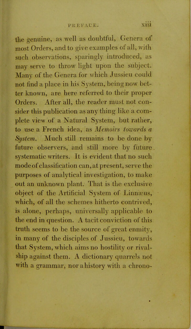 the genuine, as well as doubtful, Genera of most Orders, and to give examples of all, with such observations, sparingly introduced, as may serve to throw light upon the subject. Many of the Genera for which Jussieu could not find a place in his System, being now bet- ter known, are here referred to their proper Orders. After all, the reader must not con- sider this publication as any thing like a com- plete view of a Natural System, but rather, to use a French idea, as Memoirs towards a System. Much still remains to be done by future observers, and still more by future systematic writers. It is evident that no such mode of classification can, at present, serve the purposes of analytical investigation, to make out an unknown plant. That is the exclusive object of the Artificial System of Linnaeus, which, of all the schemes hitherto contrived, is alone, perhaps, universally applicable to the end in question. A tacit conviction of this truth seems to be the source of great enmity, in many of the disciples of Jussieu, towards that System, which aims no hostility or rival- ship against them. A dictionary quarrels not with a grammar, nor a history with a chrono-