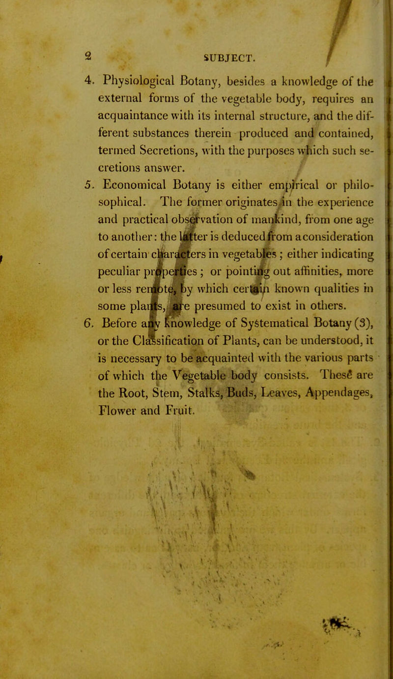 4. Physiological Botany, besides a knowledge of the external forms of the vegetable body, requires an acquaintance with its internal structure, and the dif- ferent substances therein produced and contained, termed Secretions, with the purposes which such se- cretions answer. 5. Economical Botany is either empirical or philo- sophical. The former originates in the experience and practical observation of mankind, from one age to another: the tfijter is deduced from a consideration of certain characters in vegetables ; either indicating peculiar properties ; or pointing out affinities, more or less remote, by which certain known qualities in some plants, are presumed to exist in others. 6. Before a.m Knowledge of Systematical Botany (3), or the Classification of Plants, can be understood, it is necessary to be acquainted with the various parts of which the Vegetable body consists. These are the Root, Stem, Stalks, Buds, Leaves, Appendages, Flower and Fruit.