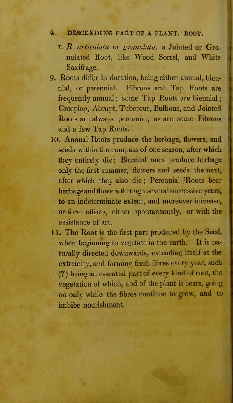 r. R, articulata or granulata, a Jointed or Gra- I nulated Root, like Wood Sorrel, and White Saxifrage. Q, Roots differ in duration, being either annual, bien- nial, or perennial. Fibrous and Tap Roots are 11 frequently annual; some Tap Roots are biennial; 11 Creeping, Abrupt, Tuberous, Bulbous, and Jointed I Roots are always perennial, as are some Fibrous 1 and a few Tap Roots. 10. Annual Roots produce the herbage, flowers, and seeds within the compass of one season, after which they entirely die; Biennial ones produce herbage only the first summer, flowers and seeds the next, after which they also die; Perennial 'Roots bear herbage and flowers through several successive years, to an indeterminate extent, and moreover increase, or form offsets, either spontaneously, or with the assistance of art. 11. The Root is the first part produced by the Seed, when beginning to vegetate in the earth. It is na- turally directed downwards, extending itself at the extremity, and forming fresh fibres every year, such (7) being an essential part of every kind of root, the vegetation of which, and of the plant it bears, going on only while the fibres continue to grow, and to imbibe nourishment.