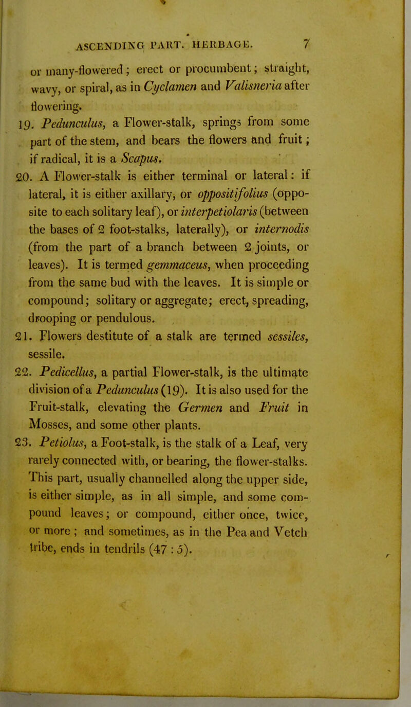 or tnany-flovvered ; erect or procumbent; straight, wavy, or spiral, as in Cyclamen and Valisneria after flowering. 19. Pedunculus, a Flower-stalk, springs from some part of the stem, and bears the flowers and fruit; if radical, it is a Scapus. 20. A Flower-stalk is either terminal or lateral: if lateral, it is either axillary, or oppositifolius (oppo- site to each solitary leaf), or interpetiolaris (between the bases of 2 foot-stalks, laterally), or internodis (from the part of a branch between 2 joints, or leaves). It is termed gemmaceus, when proceeding from the same bud with the leaves. It is simple or compound; solitary or aggregate; erect, spreading, drooping or pendulous. 21. Flowers destitute of a stalk are termed sessiles, sessile. 22. Pedicellus, a partial Flower-stalk, is the ultimate division of a Pedunculus (19). It is also used for the Fruit-stalk, elevating the Germen and Fruit in Mosses, and some other plants. 23. Petiolus, a Foot-stalk, is the stalk of a Leaf, very rarely connected with, or bearing, the flower-stalks. This part, usually channelled along the upper side, is either simple, as in all simple, and some com- pound leaves; or compound, cither once, twice, or more ; and sometimes, as in the Pea and Vetch tribe, ends in tendrils (47 :5).