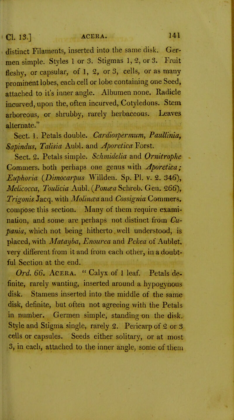 distinct Filaments, inserted into the same disk. Ger- men simple. Styles 1 or 3. Stigmas 1, 2, or 3. Fruit fleshy, or capsular, of 1, 2, or 3, cells, or as many prominent lobes, each cell or lobe containing one Seed, attached to it's inner angle. Albumen none. Radicle incurved, upon the, often incurved, Cotyledons. Stem arboreous, or shrubby, rarely herbaceous. Leaves alternate. Sect. 1. Petals double. Cardiospermum, Paulliniat Sapindus, Talisia Aubl. and Aporetica Forst. Sect. 2. Petals simple. Schmiddia and Ornitrophe Commers. both perhaps one genus with Aporetica; Euphoria (Dimocarpus Willden. Sp. PI. v. 2. 346), Melicocca, Toulicia Aubl. (Poncca Schreb. Gen. 266), Trigonis Jacq. with Molincea and Cossignia Commers. compose this section. Many of them require exami- nation, and some are perhaps not distinct from Cu- pania, which not being hitherto well understood, is placed, with Matayba, Enourea and Pekea of Aublet, very different from it and from each other, in a doubt- ful Section at the end. Ord. 66. Acera.  Calyx of 1 leaf. Petals de- finite, rarely wanting, inserted around a hypogynous disk. Stamens inserted into the middle of the same disk, definite, but often not agreeing with the Petals in number. Germen simple, standing on the disk. Style and Stigma single, rarely 2. Pericarp of 2 or 3 cells or capsules. Seeds either solitary, or at most 3, in each, attached to the inner angle, some of them
