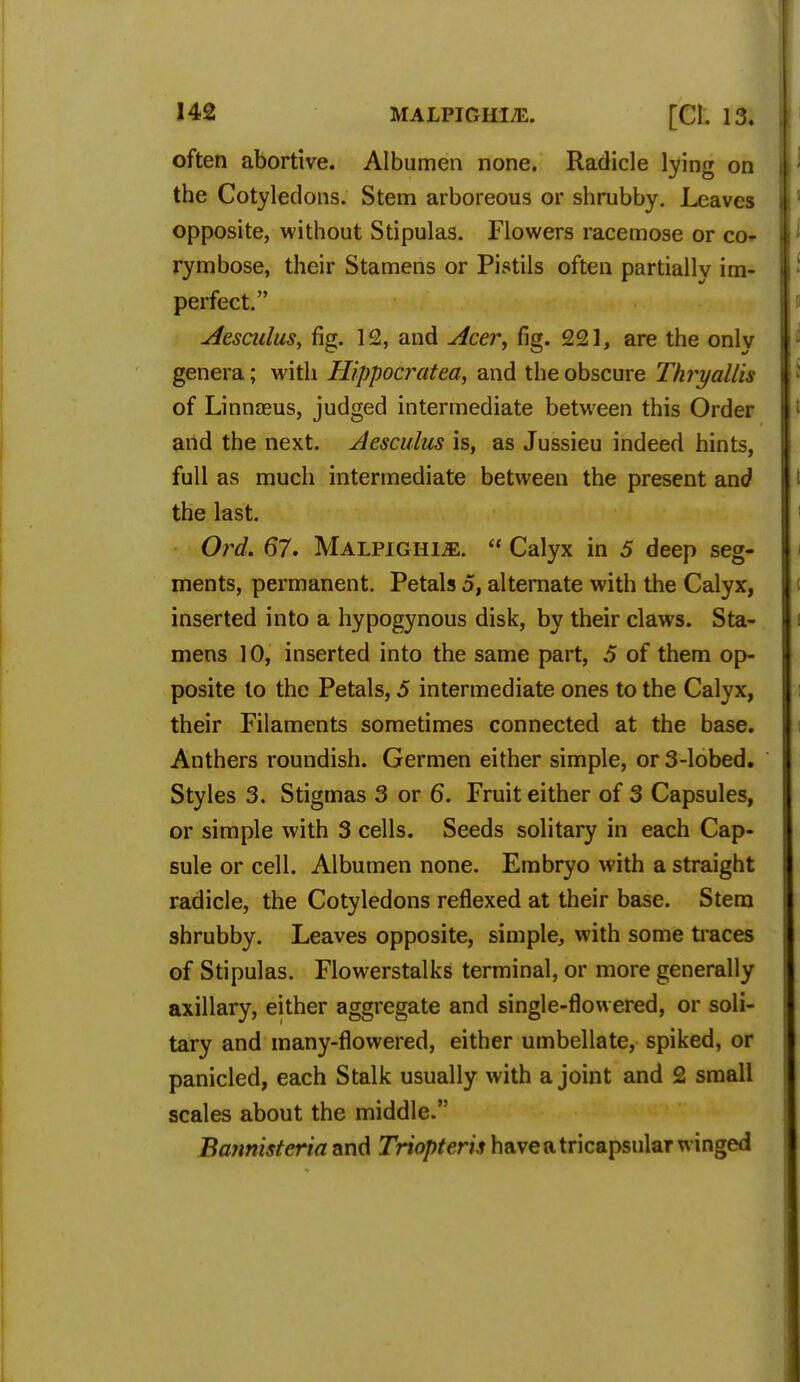 often abortive. Albumen none. Radicle lying on the Cotyledons. Stem arboreous or shrubby. Leaves opposite, without Stipulas. Flowers racemose or co- rymbose, their Stamens or Pistils often partially im- perfect. Aesculus, fig. 12, and Acer, fig. 221, are the only genera; with Hippocratea, and the obscure Thryallis of Linnaeus, judged intermediate between this Order and the next. Aesculus is, as Jussieu indeed hints, full as much intermediate between the present and the last. Ord. 67. Malpighle.  Calyx in 5 deep seg- ments, permanent. Petals 5, alternate with the Calyx, inserted into a hypogynous disk, by their claws. Sta- mens 10, inserted into the same part, 5 of them op- posite to the Petals, 5 intermediate ones to the Calyx, their Filaments sometimes connected at the base. Anthers roundish. Germen either simple, or 3-lobed. Styles 3. Stigmas 3 or 6. Fruit either of 3 Capsules, or simple with 3 cells. Seeds solitary in each Cap- sule or cell. Albumen none. Embryo with a straight radicle, the Cotyledons reflexed at their base. Stem shrubby. Leaves opposite, simple, with some traces of Stipulas. Flowerstalks terminal, or more generally axillary, either aggregate and single-flowered, or soli- tary and many-flowered, either umbellate, spiked, or panicled, each Stalk usually with a joint and 2 small scales about the middle. Bannhteria and Triopteris have a tricapsular winged