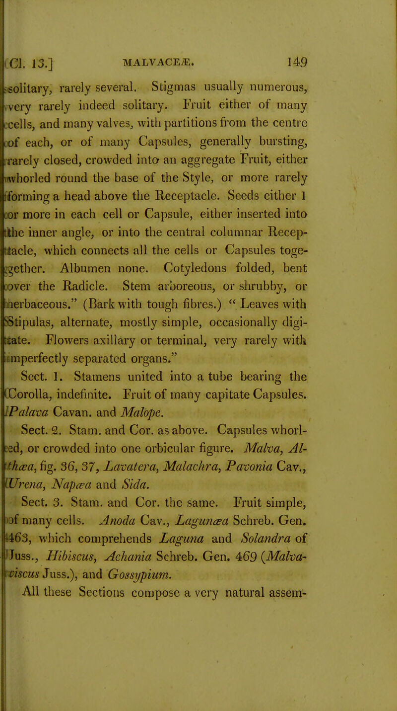 leolilary, rarely several. Stigmas usually numerous, Ivvery rarely indeed solitary. Fruit either of many Iccells, and many valves, with partitions from the centre oof each, or of many Capsules, generally bursting, rrarely closed, crowded into- an aggregate Fruit, either rovhorled round the base of the Style, or more rarely (forming a head above the Receptacle. Seeds either 1 oor more in each cell or Capsule, either inserted into tithe inner angle, or into the central columnar Recep- tacle, which connects all the cells or Capsules toge- jgether. Albumen none. Cotyledons folded, bent raver the Radicle. Stem arboreous, or shrubby, or iherbaceous. (Bark with tough fibres.)  Leaves with Stipulas, alternate, mostly simple, occasionally digi- tiate. Flowers axillary or terminal, very rarely with iiimperfectly separated organs. Sect. r. Stamens united into a tube bearing the iCorolla, indefinite. Fruit of many capitate Capsules. IPalava Cavan. and Malope. Sect. 2. Stam. and Cor. as above. Capsules whorl- Bed, or crowded into one orbicular figure. Malva, Al- ttkcea, fig. 36, 37, Lavatera, Malachra, Pavonia Cav., (Urcna, Napcea and Sida. Sect. 3. Stam. and Cor. the same. Fruit simple, )3f many cells. Anoda Cav., Laguncea Schreb. Gen. 1463, which comprehends Laguna and Solandra of lUuss., Hibiscus, Achania Schreb. Gen. 469 {Malva- viscus Juss.), and Gossypium. All these Sections compose a very natural assem-