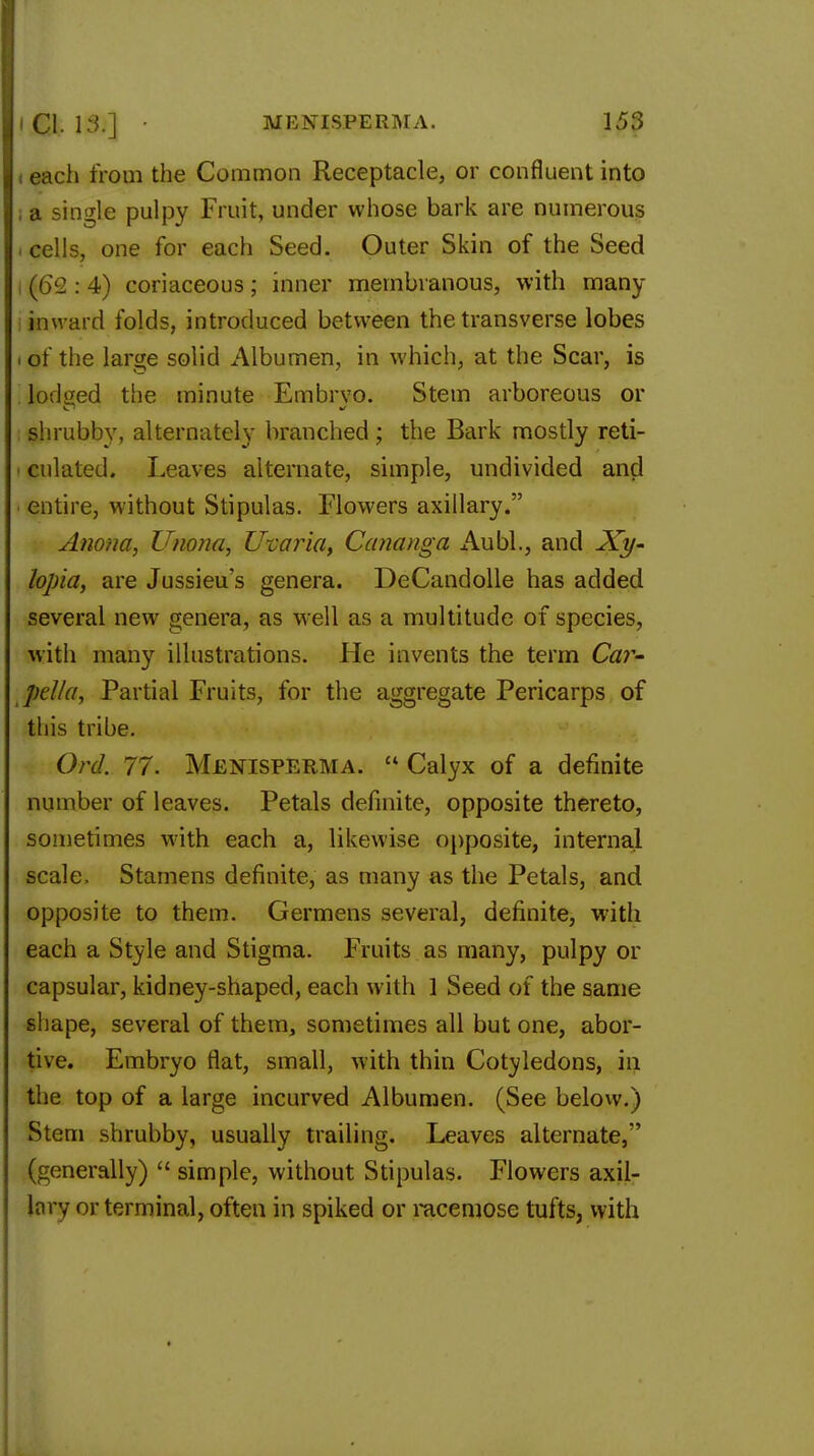 11 each from the Common Receptacle, or confluent into |, a single pulpy Fruit, under whose bark are numerous i cells, one for each Seed. Outer Skin of the Seed (O'J : 4) coriaceous; inner membranous, with many inward folds, introduced between the transverse lobes i of the large solid Albumen, in which, at the Scar, is lodged the minute Embrvo. Stem arboreous or shrubby, alternately branched; the Bark mostly reti- culated. Leaves alternate, simple, undivided and entire, without Stipulas. Flowers axillary. Anona, Unona, Uvaria, Cananga Aubl., and Xy- lopia, are Jussieu's genera. DeCandolle has added several new genera, as well as a multitude of species, with many illustrations. He invents the term Car- pel/a, Partial Fruits, for the aggregate Pericarps of this tribe. Orel. 77. Menisperma.  Calyx of a definite number of leaves. Petals definite, opposite thereto, sometimes with each a, likewise opposite, internal scale, Stamens definite, as many as the Petals, and opposite to them. Germens several, definite, with each a Style and Stigma. Fruits as many, pulpy or capsular, kidney-shaped, each with 1 Seed of the same shape, several of them, sometimes all but one, abor- tive. Embryo flat, small, with thin Cotyledons, in the top of a large incurved Albumen. (See below.) Stem shrubby, usually trailing. Leaves alternate,'' (generally)  simple, without Stipulas. Flowers axil- lary or terminal, often in spiked or racemose tufts, with