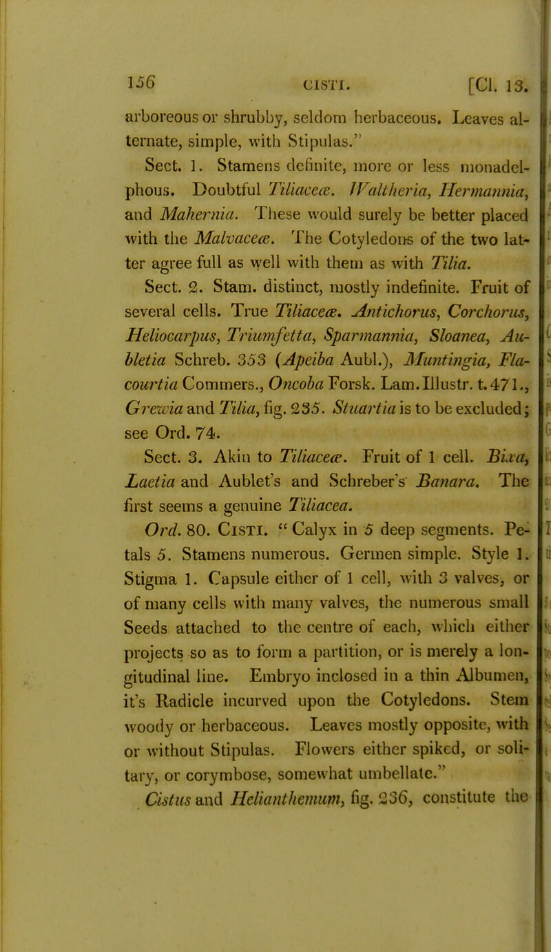 arboreous or shrubby, seldom herbaceous. Leaves al- ternate, simple, with Stipulas. Sect. 1. Stamens definite, more or less monadel- phous. Doubtful Tiliacccc. fValtheria, Hermannia, and Mahernia. These would surely be better placed with the Malvacea. The Cotyledons of the two lat- ter agree full as well with them as with Tilia. Sect. 2. Stam. distinct, mostly indefinite. Fruit of several cells. True Tiliacete. Antichorus, Corchorus, Heliocarpus, Triumfetta, Sparmannia, Sloanea, Au- bletia Schreb. 353 (Apeiba Aubl.), Muntingia, Fla- courtia Commers., Oncoba Forsk. Lam.Illustr. t.471., Greivia and Tilia, fig. 235. Stuartia is to be excluded; see Ord. 74. Sect. 3. Akin to Tiliacece. Fruit of 1 cell. BLi a, Laetia and Aublet's and Schreber s Banara. The first seems a genuine Tiliacea. Ord. 80. Cisti.  Calyx in 5 deep segments. Pe- tals 5. Stamens numerous. Germen simple. Style 1. Stigma 1. Capsule either of 1 cell, with 3 valves, or of many cells with many valves, the numerous small Seeds attached to the centre of each, which either projects so as to form a partition, or is merely a lon- gitudinal line. Embryo inclosed in a thin Albumen, it's Radicle incurved upon the Cotyledons. Stem woody or herbaceous. Leaves mostly opposite, with or without Stipulas. Flowers either spiked, or soli- tary, or corymbose, somewhat umbellate. Cistus and Helknthemum, fig. 236, constitute the