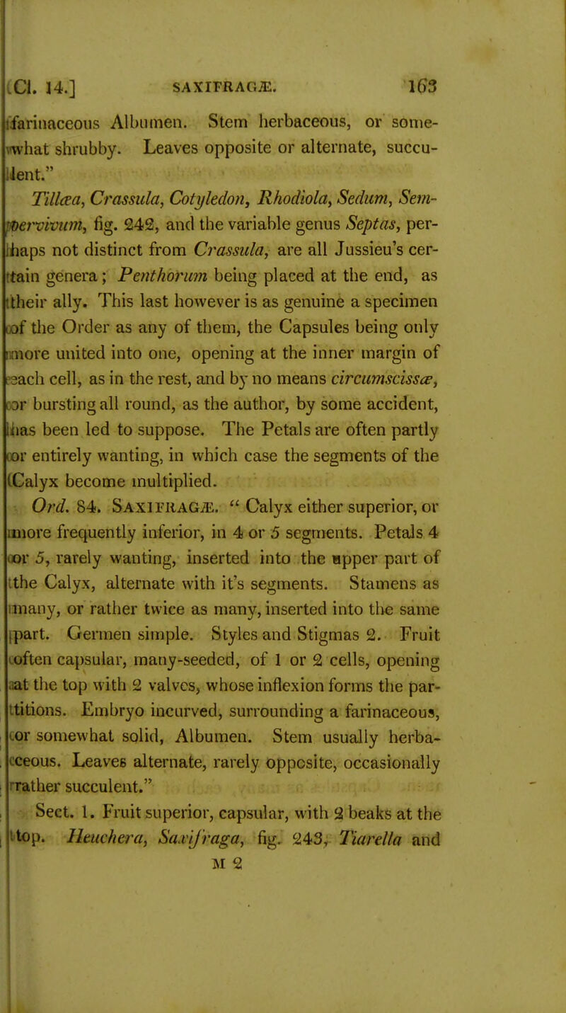 tfarinaceous Albumen. Stem herbaceous, or some- what shrubby. Leaves opposite or alternate, succu- iient. Tilleea, Crassula, Cotyledon, Rhodiola, Sedum, Sem- pvervivum, fig. 242, and the variable genus Septas, per- ihaps not distinct from Crassula, are all Jussieu's cer- tain genera; Penthorum being placed at the end, as ttheir ally. This last however is as genuine a specimen uof the Order as any of them, the Capsules being only imore united into one, opening at the inner margin of reach cell, as in the rest, and by no means circumscissce, 13V bursting all round, as the author, by some accident, iiias been led to suppose. The Petals are often partly tor entirely wanting, in which case the segments of the (Calyx become multiplied. Ord. 84. SAxiritAGiE.  Calyx either superior, or unore frequently interior, in 4 or 5 segments. Petals 4 ov 5, rarely wanting, inserted into the Hpper part of the Calyx, alternate with it's segments. Stamens as many, or rather twice as many, inserted into the same ipart. Germen simple. Styles and Stigmas 2. Fruit loften capsular, many-seeded, of 1 or 2 cells, opening ■ at the top with 2 valves, whose inflexion forms the par- titions. Embryo incurved, surrounding a farinaceous, cor somewhat solid, Albumen. Stem usually herba- i cceous. Leaves alternate, rarely opposite, occasionally rrather succulent. Sect. 1. Fruit superior, capsular, with 2 beaks at the I t'top. Hmchera, Sa.vif'raga, fig. 243, Tiarella and M 2