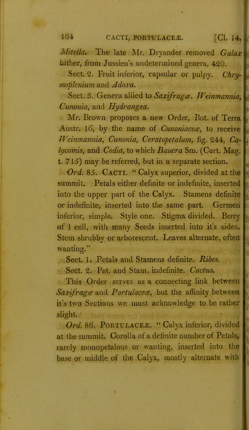 104 CACTI, P0RTULACE2E. [CI. 14. Mitella. The late Mr. Drvander removed Galax hither, from Jussieu's undetermined genera, 420. Sect. 2. Fruit inferior, capsular or pulpy. Chry- sosplenium and Adoxa. Sect. 3. Genera allied to Saxifrage. TVtinmanniay Cunonia, and Hydrangea. Mr. Brown proposes a new Order, Bot. of Terra Austr. 16, by the name of Cunoniacea, to receive IVeinmannia, Cunonia, Ceratopetalum, fig. 244, Ca- lycomis, and Codia, to which Bauera Sm. (Curt. Mag. t. 71.5) may be referred, but in a separate section. Ord. 85. Cacti.  Calyx superior, divided at the summit. Petals either definite or indefinite, inserted into the upper part of the Calyx. Stamens definite or indefinite, inserted into the same part. Germen inferior, simple. Style one. Stigma divided. Berry of 1 cell, with many Seeds inserted into it's sides. Stem shrubby or arborescent. Leaves alternate, often wanting. Sect. 1. Petals and Stamens definite. Ribes. Sect. 2. Pet. and Stam. indefinite. Cactus. This Order serves as a connecting link between Sarifraga> and Portulaceai, but the affinity between it's two Sections we must acknowledge to be rather slight. Ord. 86. PoRTULACEiE.  Calyx inferior, divided at the summit. Corolla of a definite number of Petals, rarely monopetalous or wanting, inserted into the base or middle of the Calyx, mostly alternate with