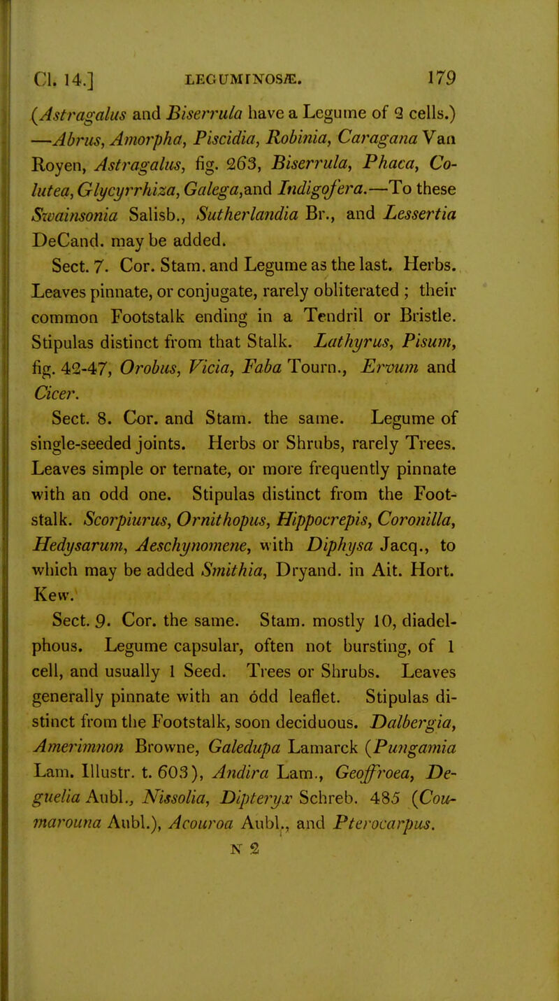 (Astragalus and Biserrula have a Legume of 3 cells.) —Abrus, Amorpha, Piscidia, Rob'mia, Caragana Van Royen, Astragalus, fig. 263, Biserrula, Phaca, Co- lutea, Glycyrrhiza, Galega,a.nd Indigofera.—To these Swainsonia Salisb., Sutherlandia Br., and Lessertia DeCand. maybe added. Sect. 7. Cor. Stam. and Legume as the last. Herbs. Leaves pinnate, or conjugate, rarely obliterated ; their common Footstalk ending in a Tendril or Bristle. Stipulas distinct from that Stalk. Lathyrus, Pisum, fig. 42-47, Orobus, Vicia, Faba Tourn., Ervum and Cicer. Sect. 8. Cor. and Stam. the same. Legume of single-seeded joints. Herbs or Shrubs, rarely Trees. Leaves simple or ternate, or more frequently pinnate with an odd one. Stipulas distinct from the Foot- stalk. Scoiyiurus, Ornithopus, Hippocrepis, Coronilla, Hedysarum, Aeschynomene, with Diphysa Jacq., to which may be added Smithia, Dryand. in Ait. Hort. Kevv. Sect. 9- Cor. the same. Stam. mostly 10, diadel- phous. Legume capsular, often not bursting, of 1 cell, and usually 1 Seed. Trees or Shrubs. Leaves generally pinnate with an odd leaflet. Stipulas di- stinct from the Footstalk, soon deciduous. Dalbergia, Amerimnon Browne, Galedupa Lamarck (Pungamia Lam. Illustr. t. 603), Andira Lam., Geoffroea, De- guelia AubL, Nissolia, Dipteryx Schreb. 485 (Cou~ rnarouna Aubl.), Acouroa AubL, and Pterocarpus. N 2