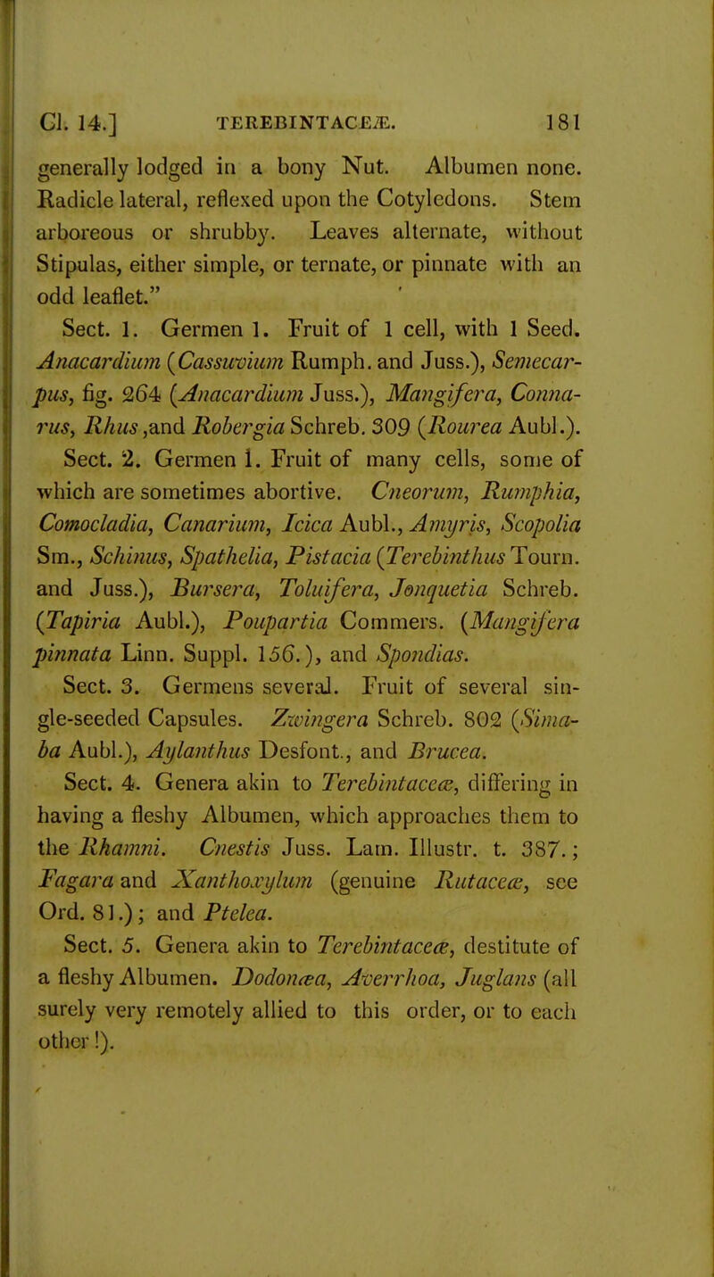 generally lodged in a bony Nut. Albumen none. Radicle lateral, reflexed upon the Cotyledons. Stem arboreous or shrubby. Leaves alternate, without Stipulas, either simple, or ternate, or pinnate with an odd leaflet. Sect. 1. Germen 1. Fruit of 1 cell, with 1 Seed. Anacardium (Cassuvium Rumph. and Juss.), Semecar- pus, fig. 264 [Anacardium Juss.), Mangifera, Conna- rits, Rhus,and Robergia Schreb. 309 (Rourea Aubl.). Sect. 2. Germen i. Fruit of many cells, some of which are sometimes abortive. Cneorum, Rumphia, Comocladia, Canarium, Icica Aubl., Amyris, Scopolia Sm., Schinus, Spathelia, Pistacia (Terebinthus Toum. and Juss.), Bursera, Toluifera, Jonquetia Schreb. (Tapiria Aubl.), Poupartia Commers. (Mangifera pinnata Linn. Suppl. 156.), and Spondias. Sect. 3. Germens several. Fruit of several sin- gle-seeded Capsules. Zwingera Schreb. 802 (Sima- ba Aubl.), Aylanthus Desfont., and Brucea. Sect. 4. Genera akin to Terebintacecs, differing in having a fleshy Albumen, which approaches them to the Rharnni. Cnestis Juss. Lam. Illustr. t. 387.; Fagara and Xantlio.vylum (genuine Rutacecc, see Ord. 81.); and Ptelea. Sect. 5. Genera akin to Terebintacece, destitute of a fleshy Albumen. Dodoncea, Atierrhoa, Juglans (all surely very remotely allied to this order, or to each other!).