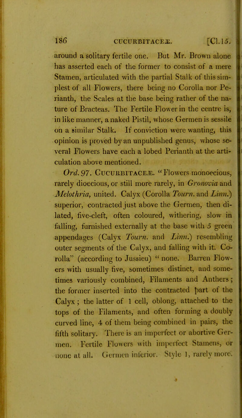 around a solitary fertile one. But Mr. Brown alone has asserted each of the former to consist of a mere Stamen, articulated with the partial Stalk of this sim- plest of all Flowers, there being no Corolla nor Pe- rianth, the Scales at the base being rather of the na- ture of Bracteas. The Fertile Flower in the centre is, in like manner, a naked Pistil, whose Germen is sessile on a similar Stalk. If conviction were wanting, this opinion is proved by an unpublished genus, whose se- veral Flowers have each a lobed Perianth at the arti- culation above mentioned. Ord.97. CucuitBiTACEiE. Flowers monoecious, rarely dioecious, or still more rarely, in Gronovia and Melothria, united. Calyx (Corolla Tourn. and Linn.) superior, contracted just above the Germen, then di- lated, five-cleft, often coloured, withering, slow in falling, furnished externally at the base with 5 green appendages (Calyx Tourn. and Linn.) resembling outer segments of the Calyx, and falling with it. Co- rolla (according to Jussieu)  none. Barren Flow- ers with usually five, sometimes distinct, and some- times variously combined, Filaments and Anthers; the former inserted into the contracted f>art of the Calyx ; the latter of 1 cell, oblong, attached to the tops of the Filaments, and often forming a doubly curved line, 4 of them being combined in pairs, the fifth solitary. There is an imperfect or abortive Ger- men. Fertile Flowers with imperfect Stamens, or none at all. Germen inferior. Style 1, rarely more.