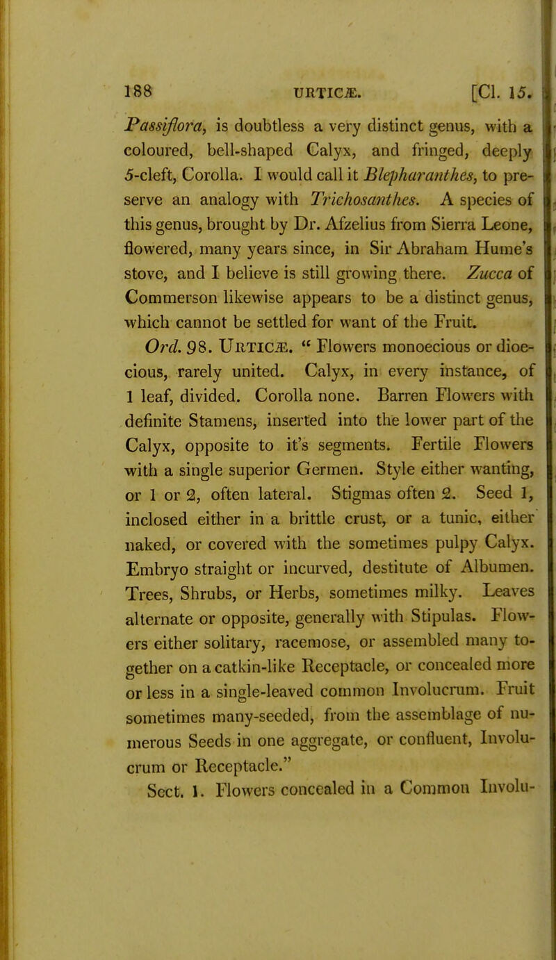 Passiflora, is doubtless a very distinct genus, with a coloured, bell-shaped Calyx, and fringed, deeply 5-cleft, Corolla. I would call it Blepharanlhcs, to pre- serve an analogy with Trichosanthes. A species of this genus, brought by Dr. Afzelius from Sierra Leone, flowered, many years since, in Sir Abraham Hume's stove, and I believe is still growing there. Zucca of Commerson likewise appears to be a distinct genus, which cannot be settled for want of the Fruit. Ord. 98. Uhticje.  Flowers monoecious or dioe- cious, rarely united. Calyx, in every instance, of 1 leaf, divided. Corolla none. Barren Flowers with definite Stamens, inserted into the lower part of the Calyx, opposite to it's segments. Fertile Flowers with a single superior Germen. Style either wanting, or 1 or 2, often lateral. Stigmas often 2. Seed 1, inclosed either in a brittle crust, or a tunic, either naked, or covered with the sometimes pulpy Calyx. Embryo straight or incurved, destitute of Albumen. Trees, Shrubs, or Herbs, sometimes milky. Leaves alternate or opposite, generally with Stipulas. Flow- ers either solitary, racemose, or assembled many to- gether on a catkin-like Receptacle, or concealed more or less in a single-leaved common Involucrum. Fruit sometimes many-seeded, from the assemblage of nu- merous Seeds in one aggregate, or confluent, Involu- crum or Receptacle. Sect, ft Flowers concealed in a Common Involu-