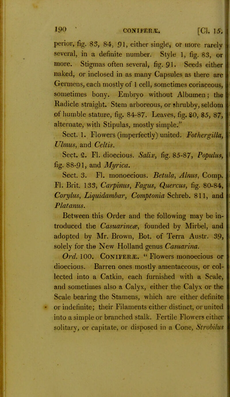 perior, fig. 85, 84, 91, either single* or more rarely several, in a definite number. Style 1, fig. 83, or more. Stigmas often several, fig. 91. Seeds either naked, or inclosed in as many Capsules as there are Germens, each mostly of 1 cell, sometimes coriaceous, sometimes bony. Embryo without Albumen; the Radicle straight. Stem arboreous, or shrubby, seldom of humble stature, fig. 84-87. Leaves, fig. 80, 85, 87, alternate, with Stipulas, mostly simple. Sect. 1. Flowers (imperfectly) united. Fothergilla, Ulmus, and Celt is. Sect. Q. Fl. dioecious. Saliv, fig. 85-87, Populus, fig. 88-91, and Myrica. Sect. 3. Fl. monoecious. Betula, Alnus, Comp. Fl. Brit. 133, Carpinus, Fagus, Quercus, fig. 80-84, Corylus, Liquidambar, Comptonia Schreb. 811, and Platanus. Between this Order and the following may be in- troduced the Casuarinece, founded by Mirbel, and adopted by Mr. Brown, Bot. of Terra Austr. 39, solely for the New Holland genus Casuarina. Ord. 100. Conifers.  Flowers monoecious or dioecious. Barren ones mostly amentaceous, or col- lected into a Catkin, each furnished with a Scale, and sometimes also a Calyx, either the Calyx or the Scale bearing the Stamens, which are either definite or indefinite; their Filaments either distinct, or united into a simple or branched stalk. Fertile Flowers either solitary, or capitate, or disposed in a Cone, Strobilm