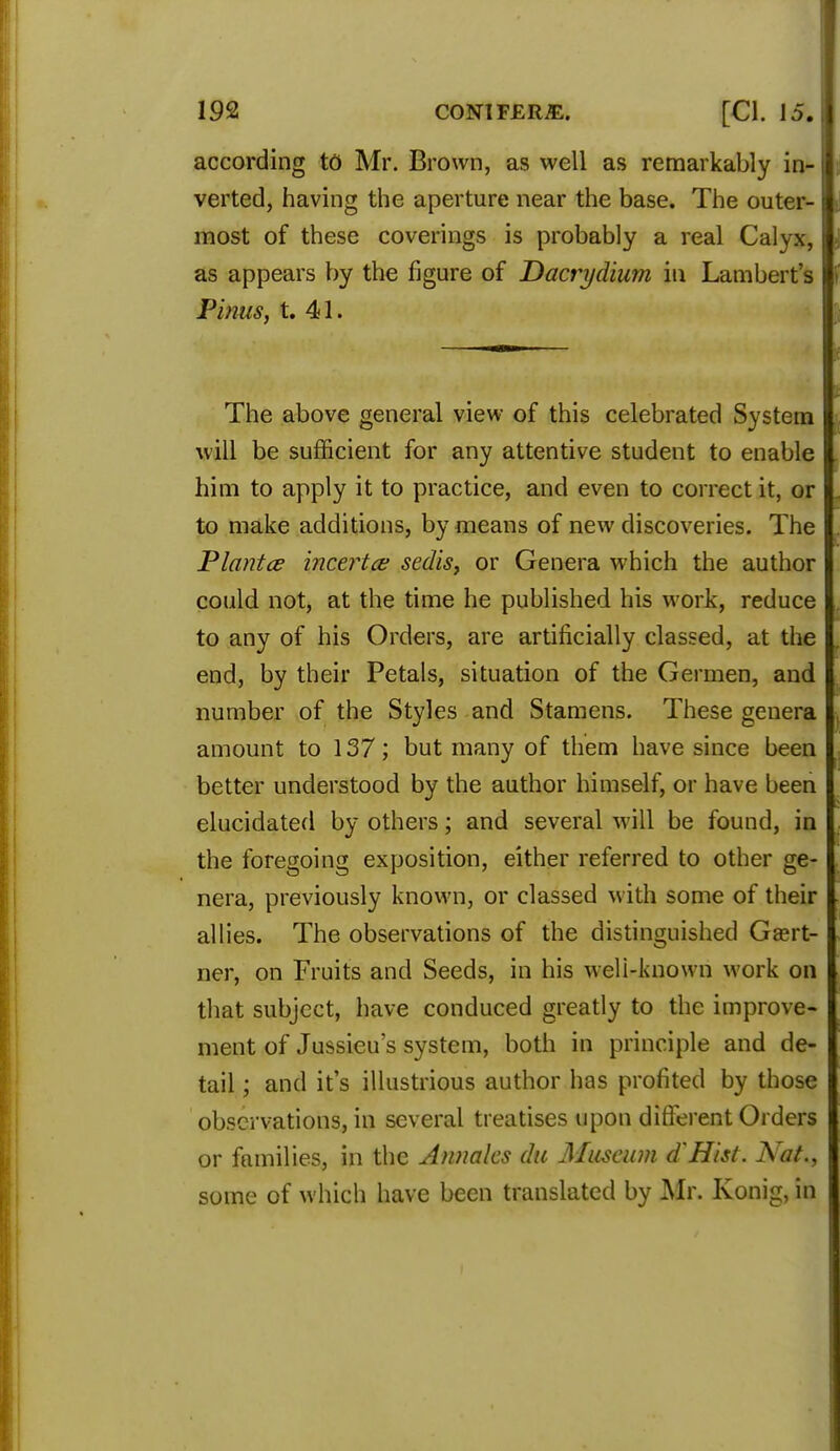 according to Mr. Brown, as well as remarkably in- verted, having the aperture near the base. The outer- most of these coverings is probably a real Calyx, as appears by the figure of Dacrydium in Lambert's Finns, t. 41. The above general view of this celebrated System will be sufficient for any attentive student to enable him to apply it to practice, and even to correct it, or to make additions, by means of new discoveries. The Plantce incertce sedis, or Genera which the author could not, at the time he published his work, reduce to any of his Orders, are artificially classed, at the end, by their Petals, situation of the Germen, and number of the Styles and Stamens. These genera amount to 137; but many of them have since been better understood by the author himself, or have been elucidated by others; and several will be found, in the foregoing exposition, either referred to other ge- nera, previously known, or classed with some of their I allies. The observations of the distinguished Gasrt- I ner, on Fruits and Seeds, in his weli-known work on I that subject, have conduced greatly to the improve- I ment of Jussicu s system, both in principle and de- tail ; and it's illustrious author has profited by those observations, in several treatises upon different Orders or families, in the Annates du Museum d'Hist. Nat., some of which have been translated by Mr. Konig, in