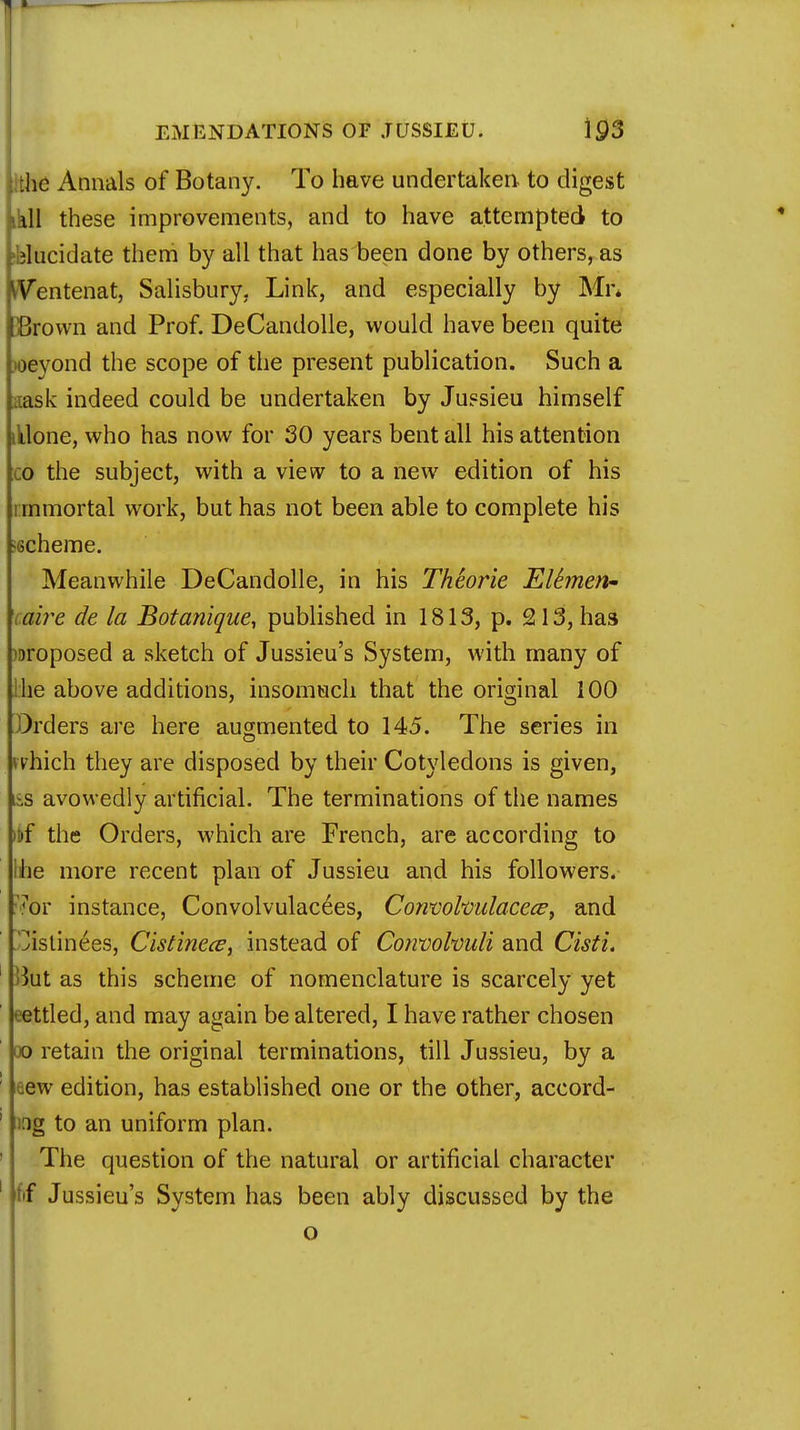 lithe Annals of Botany. To have undertaken to digest kkll these improvements, and to have attempted to Elucidate them by all that has been done by others, as pentenat, Salisbury, Link, and especially by Mr. IBrown and Prof. DeCandolle, would have been quite loeyond the scope of the present publication. Such a iiask indeed could be undertaken by Jussieu himself illone, who has now for 30 years bent all his attention co the subject, with a view to a new edition of his i mmortal work, but has not been able to complete his scheme. Meanwhile DeCandolle, in his Theorie Elhnen- cai?%e de la Botanique, published in 1813, p. 213, has proposed a sketch of Jussieu's System, with many of Ihe above additions, insomuch that the original 100 Orders are here augmented to 145. The series in which they are disposed by their Cotyledons is given, lis avowedly artificial. The terminations of the names >t»f the Orders, which are French, are according to Ihe more recent plan of Jussieu and his followers. 7or instance, Convolvulacees, Convolvulacece, and ^istinees, Cistinece, instead of Convolvuli and Cisti. >ht as this scheme of nomenclature is scarcely yet eettled, and may again be altered, I have rather chosen oo retain the original terminations, till Jussieu, by a 1 aew edition, has established one or the other, accord- fog to an uniform plan. The question of the natural or artificial character ' fif Jussieu's System has been ably discussed by the o