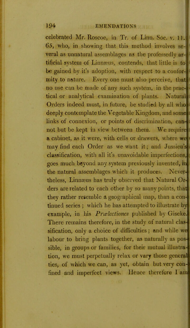 celebrated Mr. Roscoe, in Tr. of Linn. Soc. v. 11. 65, who, in showing that this method involves se- veral as unnatural assemblages as the professedly ar- tificial system of Linnaeus, contends, that little is to be gained by it's adoption, with respect to a confor- mity to nature. Every one must also perceive, that no use can be made of any such system, in the prac- tical or analytical examination of plants. Natural Orders indeed must, in future, be studied by all who deeply contemplate the Vegetable Kingdom, and some links of connexion, or points of discrimination, can- not but be kept in view between them. We require a cabinet, as it were, with cells or drawers, where we may find each Order as we want it; and Jussieu s classification, with all it's unavoidable imperfections, goes much beyond any system previously invented, in the natural assemblages which it produces. Never- theless, Linnaeus has truly observed that Natural Or- ders are related to each other by so many points, that they rather resemble a geographical map, than a con- tinued series ; which he has attempted to illustrate by example, in his Pr&lectioncs published by Giseke. There remains therefore, in the study of natural clas- sification, only a choice of difficulties; and while we labour to bring plants together, as naturally as pos- sible, in groups or families, for their mutual illustra- tion, we must perpetually relax or vary those general ties, of which we can, as yet, obtain but very con- fined and imperfect views. Hence therefore I am