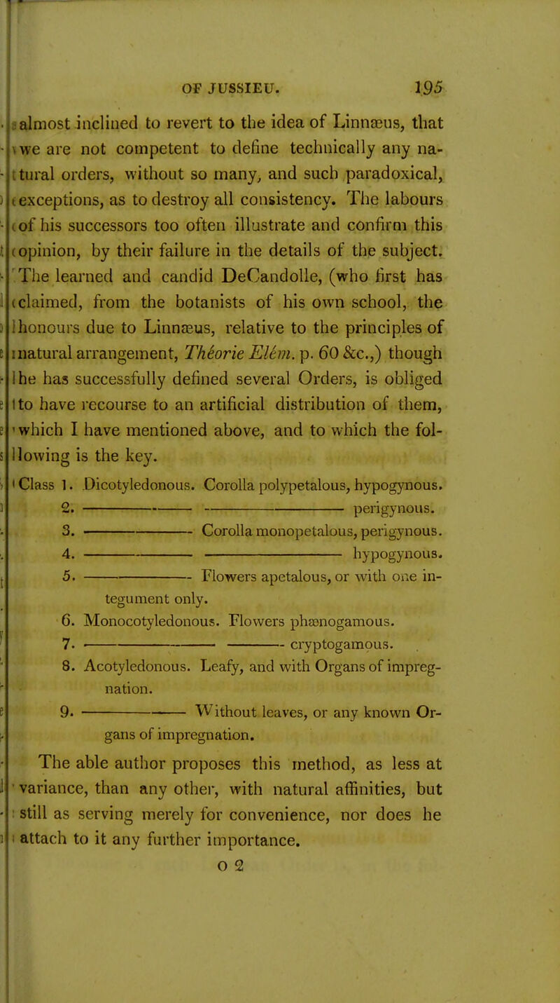 • aalmost inclined to revert to the idea of Linnaeus, that • vwe are not competent to define technically any na- • ttural orders, without so many, and such paradoxical, ) (exceptions, as to destroy all consistency. The labours ■ (of his successors too often illustrate and confirm this t (opinion, by their failure in the details of the subject. ■ The learned and candid DeCandolle, (who first has i (claimed, from the botanists of his own school, the i ihonours clue to Linnaeus, relative to the principles of 5 inatural arrangement, Theorie Elem.p. 60 Sec.,) though ■ I he has successfully defined several Orders, is obliged e I to have recourse to an artificial distribution of them, ! ' which I have mentioned above, and to which the fol- s 1 lowing is the key. > i Class 1. Dicotyledonous. Corolla polypetalous, hypogynous. I 2. perigynous. 3. ■ Corolla monopetalous, perigynous. 4. hypogynous. 5. Flowers apetalous, or with one in- tegument only. 6. Monocotyledonous. Flowers phaenogamous. 7. ■ cryptogamous. 8. Acotyledonous. Leafy, and with Organs of impreg- nation. 9. Without leaves, or any known Or- gans of impregnation. The able author proposes this method, as less at 1 ' variance, than any other, with natural affinities, but • : still as serving merely for convenience, nor does he i i attach to it any further importance. o 2