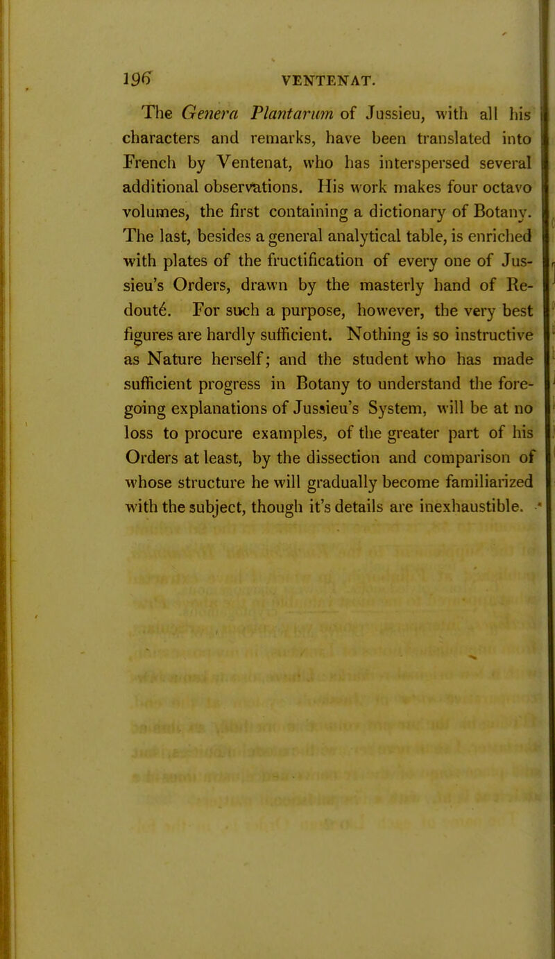 The Genera Plantarum of Jussieu, with all his characters and remarks, have been translated into French by Ventenat, who has interspersed several additional observations. His work makes four octavo volumes, the first containing a dictionary of Botany. The last, besides a general analytical table, is enriched with plates of the fructification of every one of Jus- sieu's Orders, drawn by the masterly hand of Re- doute\ For such a purpose, however, the very best figures are hardly sufficient. Nothing is so instructive as Nature herself; and the student who has made sufficient progress in Botany to understand the fore- going explanations of Jussieu's System, will be at no loss to procure examples, of the greater part of his Orders at least, by the dissection and comparison of whose structure he will gradually become familiarized with the subject, though it's details are inexhaustible.