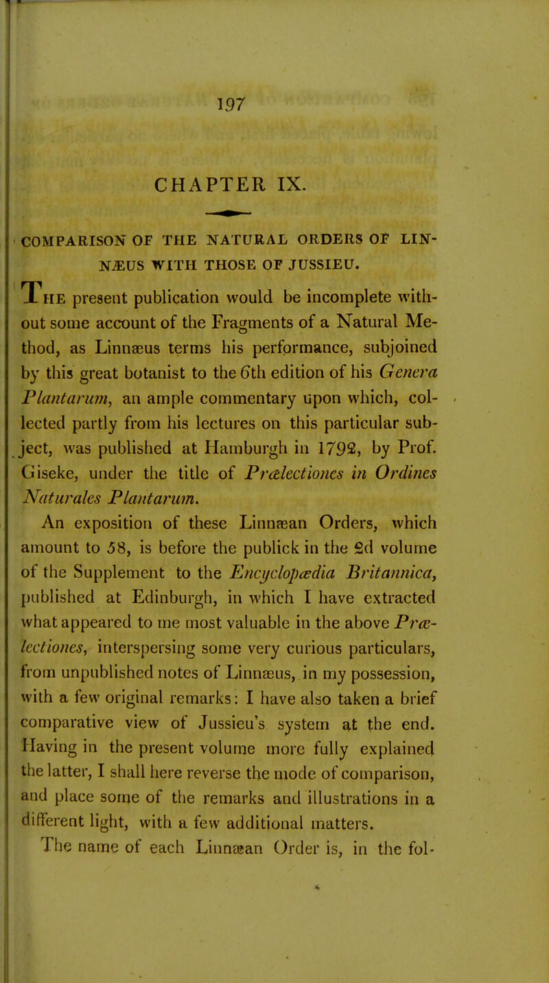 CHAPTER IX. COMPARISON OF THE NATURAL ORDERS OF LIN- N-EUS WITH THOSE OF JUSSIEU. The present publication would be incomplete with- out some account of the Fragments of a Natural Me- thod, as Linnaeus terms his performance, subjoined by this great botanist to the 6th edition of his Genera Plantarum, an ample commentary upon which, col- lected partly from his lectures on this particular sub- ject, was published at Hamburgh in 1792, by Prof. Giseke, under the title of Prcelectiones in Ordines Naturales Plantarum. An exposition of these Linnaean Orders, which amount to ,58, is before the publick in the 2d volume of the Supplement to the Encyclopedia Britannica, published at Edinburgh, in which I have extracted what appeared to me most valuable in the above Prce- lectiones, interspersing some very curious particulars, from unpublished notes of Linnaeus, in my possession, with a few original remarks: I have also taken a brief comparative view of Jussieu s system at the end. Having in the present volume more fully explained the latter, I shall here reverse the mode of comparison, and place some of the remarks and illustrations in a different light, with a few additional matters. The name of each Linnaean Order is, in the fol-