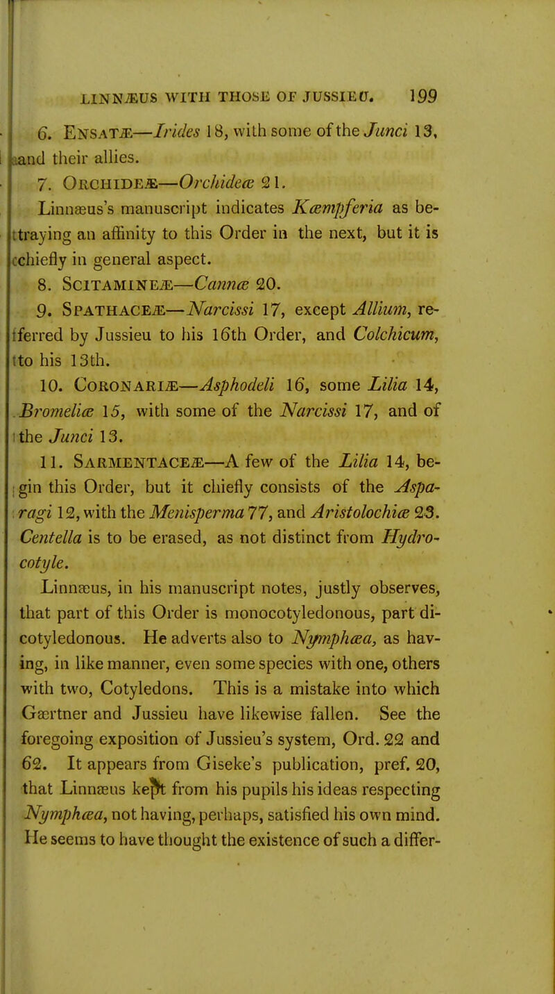 6. EnsaT/E—Irides 18, with some of the Junci 13, aand their allies. 7. Orciiide.*,—Orchideas %\. Linnaeus's manuscript indicates Kampferia as be- traying an affinity to this Order in the next, but it is cchiefly in general aspect. 8. SciTAMiNEiE—Cannes 20. 9. SpathacEjE—Narcissi 17, except Allium, re- tferred by Jussieu to his 16th Order, and Colchicum, tto his 13th. 10. Coronari-ZE—Asphoddi 16, some Lilia 14, Bromdice 15, with some of the Narcissi 17, and of I the Junci 13. 11. Sarmentace^—A few of the Lilia 14, be- gin this Order, but it chiefly consists of the Aspa- ragi 12, with the Mcnisperma 77, and Aristolochia; 23. Centella is to be erased, as not distinct from Hydro- cotyle. Linnaeus, in his manuscript notes, justly observes, that part of this Order is monocotyledonous, part di- cotyledonous. He adverts also to Nymphcea, as hav- ing, in like manner, even some species with one, others with two, Cotyledons. This is a mistake into which Gaertner and Jussieu have likewise fallen. See the foregoing exposition of Jussieu's system, Ord. 22 and 62. It appears from Gisekes publication, pref. 20, that Linnaeus kefk from his pupils his ideas respecting Nymphcea, not having, perhaps, satisfied his own mind. He seems to have thought the existence of such a differ-