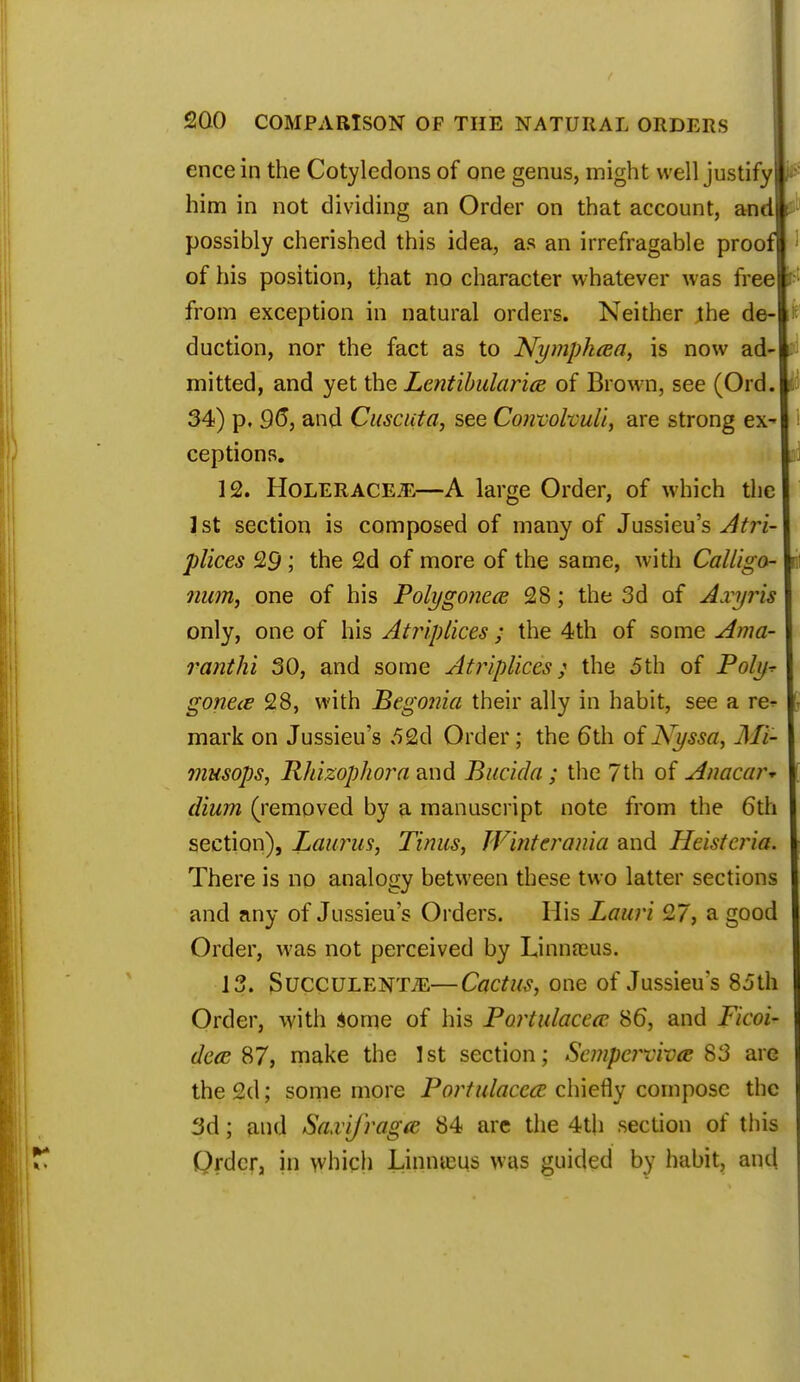 ence in the Cotyledons of one genus, might well justify him in not dividing an Order on that account, and possibly cherished this idea, as an irrefragable proof of his position, that no character whatever was free from exception in natural orders. Neither the de duction, nor the fact as to Nymphcea, is now ad mitted, and yet the Lentibularice of Brown, see (Ord. 34) p, 96, and Cuscuta, see Convohuli, are strong ex^ ceptions. 12. Holerace.e—A large Order, of which the 1st section is composed of many of Jussieu's Atr'i plices 29; the 2d of more of the same, with Calliga- num, one of his Bolygonece 28; the 3d of Axyris only, one of his Atriplices ; the 4th of some Ama- ranthi 30, and some Atriplices ; the 5th of Poly^ gonece 28, with Begonia their ally in habit, see a re^ mark on Jussieu's 52d Order; the 6th of Kyssa, Mi- musops, Rhizophora and Bucida; the 7th of Anacar- dium (removed by a manuscript note from the 6th section), Laurus, Tinus, Winterania and Heistcria. There is no analogy between these two latter sections and any of Jussieu's Orders. His Lauri 27, a good Order, was not perceived by Linnaeus. 13. SuccuLENTiE—Cactus, one of Jussieu's 85th Order, with Some of his Portulacecc 86, and Ficoi- decB 87, make the 1st section; Sempej^vivce 83 are the 2d; some more Portulaccct chiefly compose the 3d; and Saxijragie 84 are the 4th section of this Order, in which Linnasus was guided by habit, and