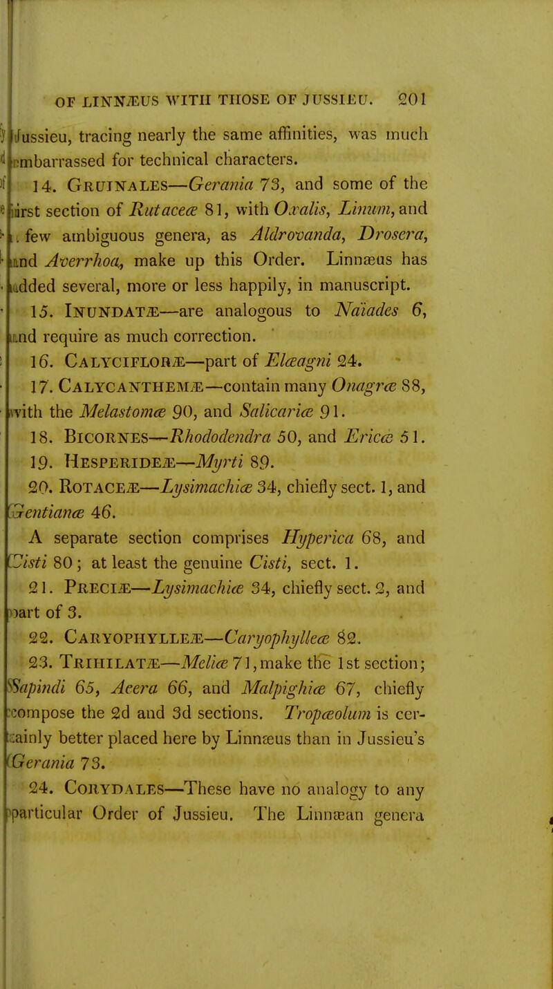 ifussieu, tracing nearly the same affinities, was much embarrassed for technical characters. 14. Gruinales—Ger&ma 73, and some of the «irirst section of Rutacea 81, with Oralis, Linum, and ^ u few ambiguous genera, as Aldrovanda, T)roscra, • iand Averrhoa, make up this Order. Linnasus has • mdded several, more or less happily, in manuscript. 15. Inundate—are analogous to Naiades 6, nd require as much correction. 16. Calyciflor/E—part of Elczagni 24. 17. Calycanthejnle—contain many Onagrce 88, .with the Melastomce 90, and Salicarice 91 • 18. Bicornes—Rhododcndra 50, and Erica 51. 19. HESPERiDEiE—Myrti 89. 20. RoTACEiE—Lysimachice 34, chiefly sect. 1, and Zentiance 46. A separate section comprises Hyperica 68, and (-Jisti 80 ; at least the genuine Cisti, sect. 1. 21. PRECliE—Lysimachice 34, chiefly sect. 2, and ^art of 3. 22. Caryophylle-ZE—Caryophylkcc $2. 23. TRiriiLATiE—Meliee 71,make the 1st section; Wapindi 65, Aeera 66, and Malpighicc 67, chiefly compose the 2d and 3d sections. Tropccolum is cer- tainly better placed here by Linnaus than in Jussieu's i &crania 73. 24. Con YD ALES—These have no analogy to any particular Order of Jussieu. The Linnaean genera