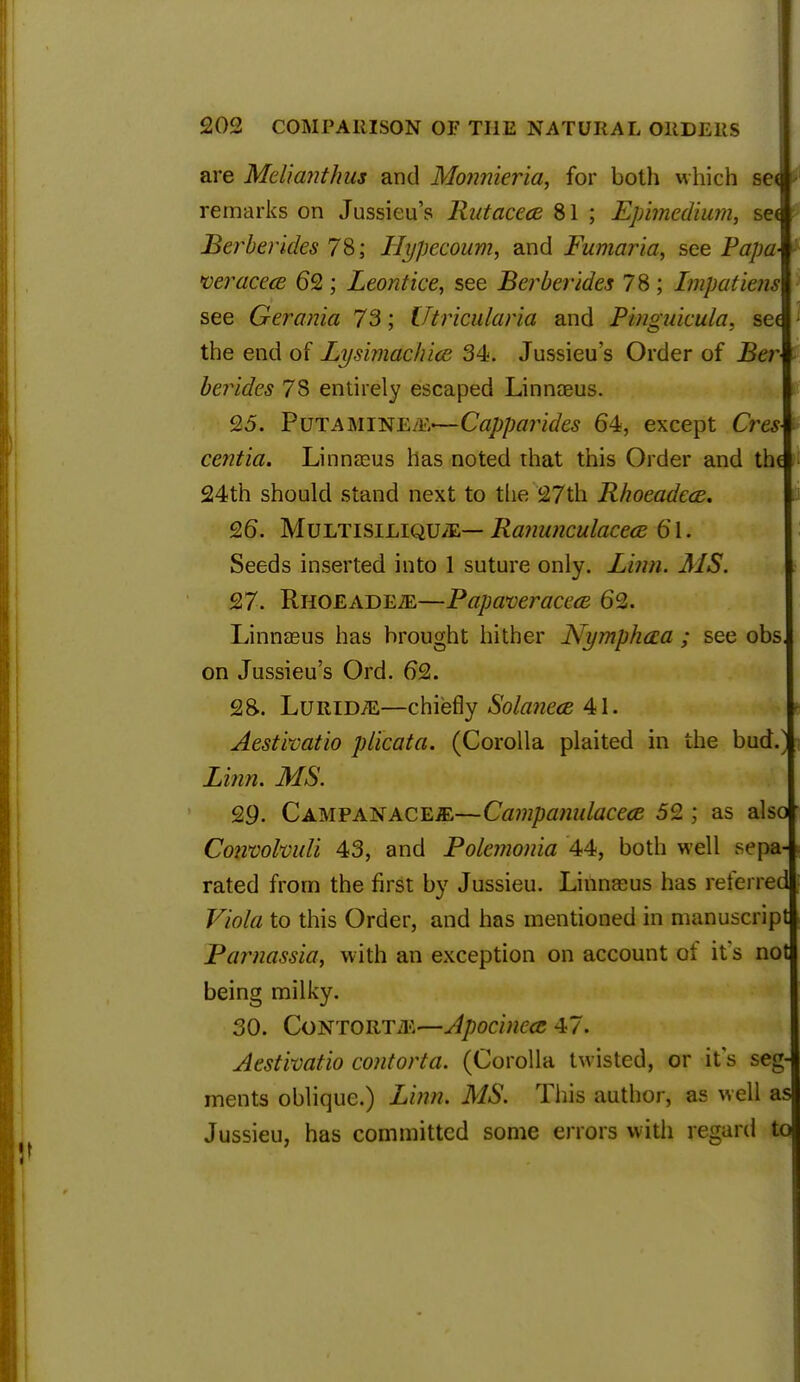 are Md'wnthus and Monnieria, for both which see remarks on Jussieu's Ratacece 81 ; Epimedium, sec Berberides 78; Hypecoum, and Fumaria, see Papa- veracece 62; Leontice, see Berberides 78 ; Impatiens see Gerania 73; Utricularia and Pinguieula, see the end of Lysimachice 34. Jussieu's Order of Ber berides 78 entirely escaped Linnaeus. 25. PuT-AMiNE.'iv—Capparides 64, except Oes centia. Linnaeus has noted that this Order and the 24th should stand next to the 27th Rhoeadece. 26. Multisiliqu/E— Ranunculaceaz 61. Seeds inserted into 1 suture only. Linn. MS. 27. Rhoeadete—Papwveraceai 62. Linnaeus has brought hither Nymphaia ; see obs, on Jussieu's Ord. 62. 2&. Luridte—chiefly Solanece 41. Aestivatio plicata. (Corolla plaited in the bud.' Linn. MS. 29. Campanace^—Campanulacea 52 ; as also Convolvuli 43, and Polemonia 44, both well sepa- rated from the first by Jussieu. Linnaeus has referred Viola to this Order, and has mentioned in manuscript Parnassia, with an exception on account of it's not being milky. 30. Contorts—Apocinccc 47. Aestivatio contorta. (Corolla twisted, or it's seg- ments oblique.) Linn. MS. This author, as well as Jussieu, has committed some errors with regard to