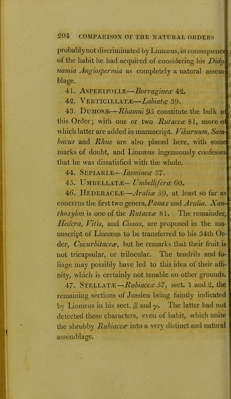 probably not discriminated by Linna3us,in consequent*^ of the habit he had acquired of considering his Dicly namla Angiospermia as completely a natural asseni blage. 41. Asperifolle—Borrasinea 42. 42. VERTiciLLATiE—Labiates 39. 43. DVMOsm-*-Rhamm 95 constitute the bulk o this Order; with one or two Rutacece 81, more o which latter are added in manuscript. Viburnum, Sam bucus and Rhus are also placed here, with some marks of doubt, and Linnaeus ingenuously confesses that he was dissatisfied with the whole. 44. Sepiarle—Iasm'mea 37. 45. Umbellate— Umbellifera 60. 46. HederacEjE—Aralice 59, at least so far as concerns the first two genera,Pdw&r and Aralia. Xan- thoxylon is one of the Rutacece 81. The remainder,! Hedera, Vitis, and Cissus, are proposed in the ma-| nuscript of Linnaeus to be transferred to his 34th Or-[ der, Cucurbitacece, but he remarks that their fruit is | not tricapsular, or trilocular. The tendrils and fo- liage may possibly have led to this idea of their affi- nity, which is certainly not tenable on other grounds. 47. Stellatte—Rubiacccc 57, sect. 1 and 2, the remaining sections of Jussieu being faintly indicated by Linnaeus in his sect. (3 and y. The Litter had not detected those characters, even of habit, which unite the shrubby Rubiacece into a very distinct and natural assemblage.