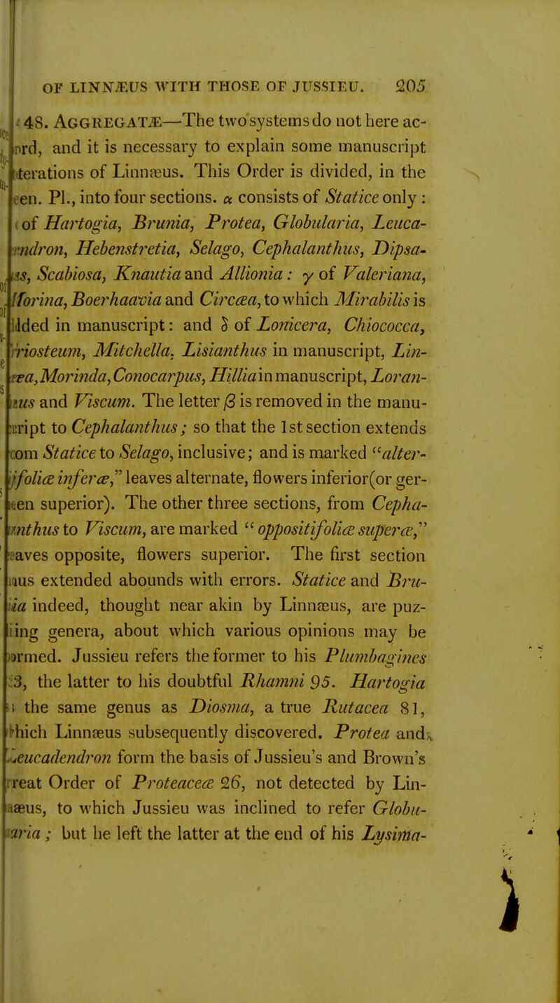 48. Aggregate—The two systems do not here ac- nrd, and it is necessary to explain some manuscript [derations of Linnaeus. This Order is divided, in the Hi- een. PL, into four sections. « consists of Statice only : of Hartogia, Brunia, Protect, Globularia, Leuca- mdron, Hebenstretia, Selago, Cephalanthus, Dipsa- ns, Scabiosa, Knautia and Alllonia: y of Valeriana. . ITorina, Boerhaavia and Circcea, to which Mirabilis is iilded in manuscript: and £ of Lonicera, Chiococca, riosteum, Mitchella. Lisianthus in manuscript, Lin- rea,Morinda, Conocarpus, Hilliam manuscript, Loran- \ms and Viscum. The letter (3 is removed in the manu- script to Cephalanthus ; so that the 1st section extends com Statice to Selago, inclusive; and is marked 11 alter- jfolia infer ce leaves alternate, flowers inferior(or ger- iden superior). The other three sections, from Cephu- mthus to Viscum, are marked  oppositifolice superw, vaves opposite, flowers superior. The first section rous extended abounds with errors. Statice and Bru- ia indeed, thought near akin by Linnreus, are puz- iing genera, about which various opinions may be )»rmed. Jussieu refers the former to his Plumbagines 3, the latter to his doubtful Rhamni 95. Hartogia ;i the same genus as Diosma, a true Rutacea 81, ^hich Linnaeus subsequently discovered. Protea and, .ueucadendron form the basis of Jussieu's and Brown's rreat Order of Proteacece Q6, not detected by Lin- aaeus, to which Jussieu was inclined to refer Globu- nria ; but he left the latter at the end of his Lysima-