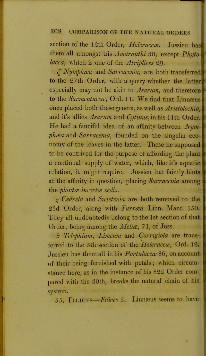 section of the 12th Order, Holeraccce. Jussieu has them all amongst his Amaranthi 30, except Pliyto lacca, which, is one of the Atriplices 29. £Nymphcea and Sarracenia, are both transferred to the 27th Order, with a query whether the latter especially may not be akin to Asarum, and therefore to the Sarmentacece, Ord. 11. We find that Linnaeus once placed both these genera, as well as Aristolochia, and it's allies Asarum and Cytinus, in his 11 th Order. He had a fanciful idea of an affinity between Nyjn- phcea and Sarracenia, founded on the singular eco- nomy of the leaves in the latter. These he supposed to be contrived for the purpose of affording the plant a continual supply of water, which, like it's aquatic relation, it might require. Jussieu but faintly hints at the affinity in question, placing Sarracenia among the plant ce incertce sedis. 7} Cedrela and Swietenia are both removed to the 23d Order, along with Turrcea Linn. Mant. 1.50. They all undoubtedly belong to the 1st section of that Order, being among the Mclice, 71, of Juss. ,9- Tclephium, Limeum and Corrigiola are trans- ferred to the 5th section of the Holer acece, Ord. 12. Jussieu has them all in his Portulaccce 86, on account of their being furnished with petals; which circum- stance here, as in the instance of his 82d Order com- pared with the 30th, breaks the natural chain of his system. 55. Fi licks—Fdices 5. Linnn?us seems to have