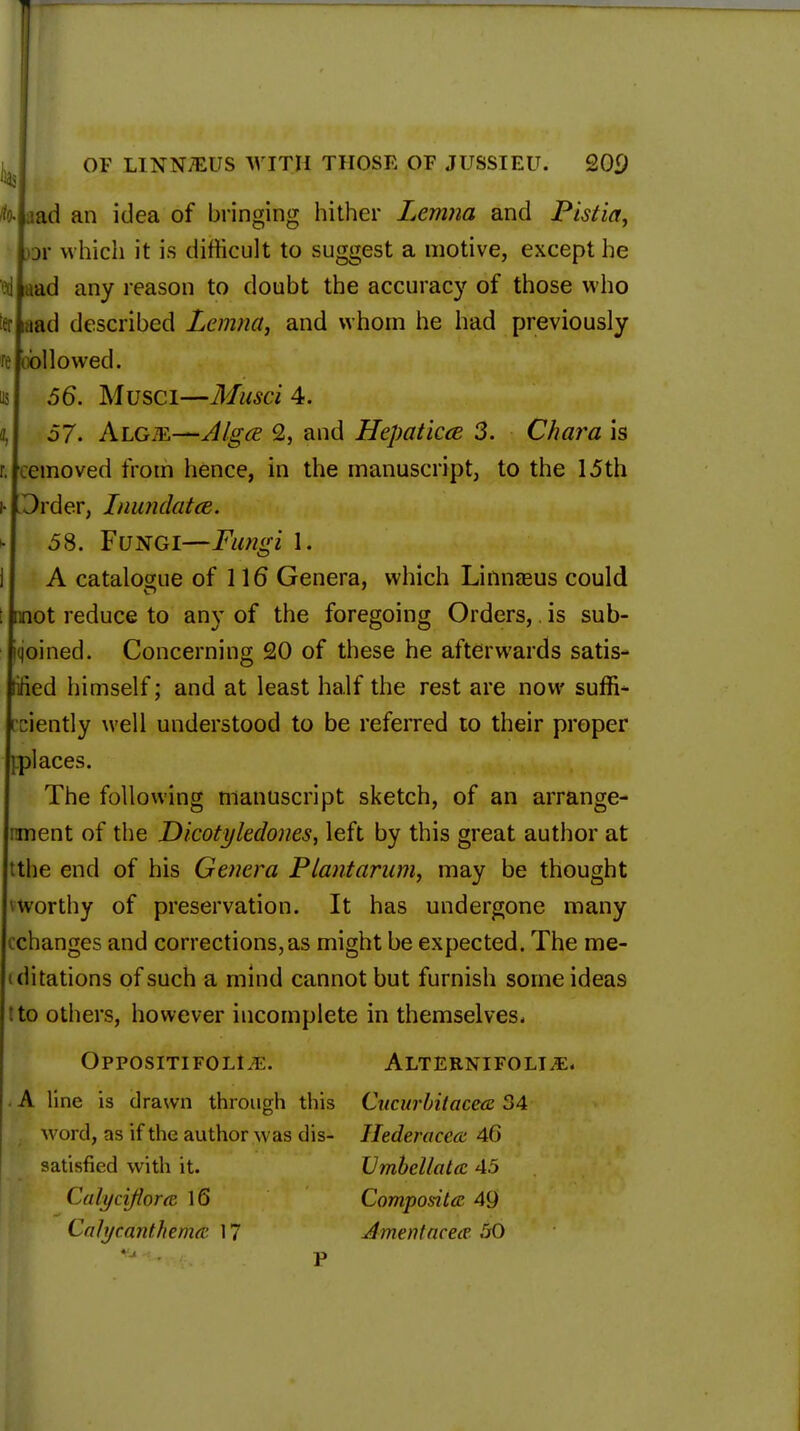 .iad an idea of bringing hither Lemna and Pistia, or which it is difficult to suggest a motive, except he aad any reason to doubt the accuracy of those who iad described Lemna, and whom he had previously followed. 56. Musci—Musci 4. 57. Algte—Alga 2, and Hepaticce 3. Chara is emoved from hence, in the manuscript, to the 15th Order, Inundated. 58. Fungi—Fungi L A catalogue of 116 Genera, which Linnasus could not reduce to any of the foregoing Orders,. is sub- joined. Concerning 20 of these he afterwards satis- ed himself; and at least half the rest are now suffi- iently well understood to be referred to their proper places. The following manuscript sketch, of an arrange- ment of the Dicotyledones, left by this great author at the end of his Genera Plant arum, may be thought worthy of preservation. It has undergone many changes and corrections,as might be expected. The me- itations of such a mind cannot but furnish some ideas to others, however incomplete in themselves- Oppositifolm:. Alternifolt^e. A line is drawn through this Cucurbitacea 34 word, ns if the author was dis- Ilederacecc 46 satisfied with it. Umbeltatcc 45 Cah/ciflora 16 Composite 49 Calycanthema: 17 Anient neat 50