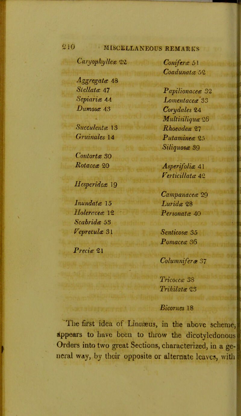 Caryophyllcs 22 Conifers, b 1 Coadunats 52 Aggregate 48 Slellata 47 Papilionaces 32 Sepiaria 44 Lomentacea 33 Dumosa 43 Corydales 24 Multisiliqus 26 Succulents 13 Rhoeades 27 Gruinales 14 Putamines 25 Siliquoss 39 Contorts 30 Rotaces 20 Asperifolis 41 Verticillats 42 Hesperides 19 Campanaces 29 Inundate, 15 Lurids 28 Ilolercces 12 Pprsnnfit/p ATi Scab rid a 5S Vepreculs 31 Senticoss 35 Pomaces 36 Precis 21 Columnifera 37 Tricoccs 3S Trihilats 23 Bicornes 18 The first idea of Linnaeus, in the above scheme, appears to have been to throw the dicotyledonous Orders into two great Sections, characterized, in a ge- neral way, by their opposite or alternate leaves, with