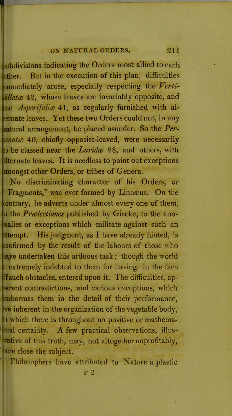 laibdivisions indicating the Orders most allied to each tther. But in the execution of this plan, difficulties immediately arose, especially respecting the Verti- \illatce 42, whose leaves are invariably opposite, and me Asperifolia 41, as regularly furnished with al- 'srnate leaves. Yet these two Orders could not, in any aatural arrangement, be placed asunder. So the Per- )jnatce 40, chiefly opposite-leaved, were necessarily )) be classed near the Luridce 28, and others, with Uternate leaves. It is needless to point out exceptions nnongst other Orders, or tribes of Genera. No discriminating character of his Orders, or Fragments, was ever formed by Linnaeus. On the wntrary, he adverts under almost every one of them, i) the Prcelectiones published by Giseke, to the ano- malies or exceptions which militate against such an tttempt. His judgment, as I have already hinted, is DDnfirmed by the result of the labours of those who aaye undertaken this arduous task; though the world extremely indebted to them for having, in the face ffsuch obstacles, entered upon it. The difficulties, ap- aarent contradictions, and various exceptions, which nmbarrass them in the detail of their performance, rre inherent in the organization of the vegetable body, 11 which there is throughout no positive or mathema- ' ccal certainty. A few practical observations, illus- ; rative of this truth, may, not altogether unprofitably, fere close the subject. ' Philosophers have attributed to Nature a plastic