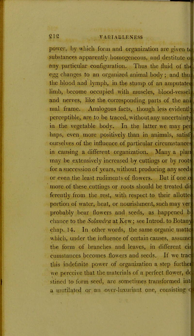 power, by which form and organization are given t< substances apparently homogeneous, and destitute o any particular configuration. Thus the fluid ot thl, egg changes to an organized animal body; and thu the blood and lymph, in the stump of an amputate! limb, become occupied with muscles, blood-vessel and nerves, like the corresponding parts of the ani mal frame. Analogous facts, though less evidentl; perceptible, are to be traced, without any uncertainty in the vegetable body. In the latter we may pei haps, even more positively than in animals, satisf ourselves of the influence of particular circumstance' in causing a different organization. Many a plan may be extensively increased by cuttings or by root* for a succession of years, without producing any seedf or even the least rudiments of flowers. But if one.c more of these cuttings or roots should be treated di ferently from the rest, with respect to their allotte portion of water, heat, or nourishment, such may ver probably bear flowers and seeds, as happened b chance to the Solandra at Kew; see Introd. to Botaii} chap. 14. In other words, the same organic matte which, under the influence of certain causes, assume the form of branches and leaves, in different cii en instances becomes flowers and seeds. If we trac this indefinite power of organization a step furthei we perceive that the materials of a perfect flower, d( stined to form seed, are sometimes transformed hit a mutilated or an over-luxuriant one, consisting c