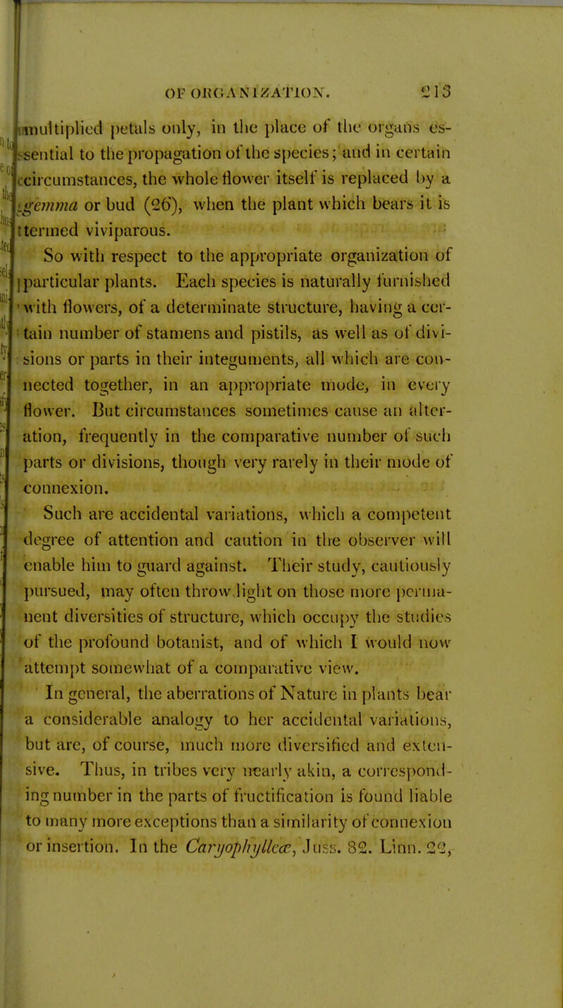 T Of OKC A NIDATION. 'J 13 imnultiplied petals only, in the place of the organs es- sential to the propagation of the species; and in certain circumstances, the whole flower itself is replaced by a gemma or bud (26'), when the plant which bears it is ttermed viviparous. So with respect to the appropriate organization of ] particular plants. Each species is naturally furnished with flowers, of a determinate structure, having a cer- tain number of stamens and pistils, as well as of divi- sions or parts in their integuments, all which are con- nected together, in an appropriate mode, in every flower. But circumstances sometimes cause an alter- ation, frequently in the comparative number of such parts or divisions, though very rarely in their mode of connexion. Such are accidental variations, which a competent degree of attention and caution in the observer will enable him to guard against. Their study, cautiously pursued, may often throw light on those more perma- nent diversities of structure, which occupy the studies of the profound botanist, and of which I would now attempt somewhat of a comparative view. In general, the aberrations of Nature in plants bear a considerable analogy to her accidental variations, but are, of course, much more diversified and exten- sive. Thus, in tribes very nearly akin, a correspond- ing number in the parts of fructification is found liable to many more exceptions than a similarity of connexion or insertion. In the Caryop/fylkk, Jus:;. 82. Linn. <2(2,