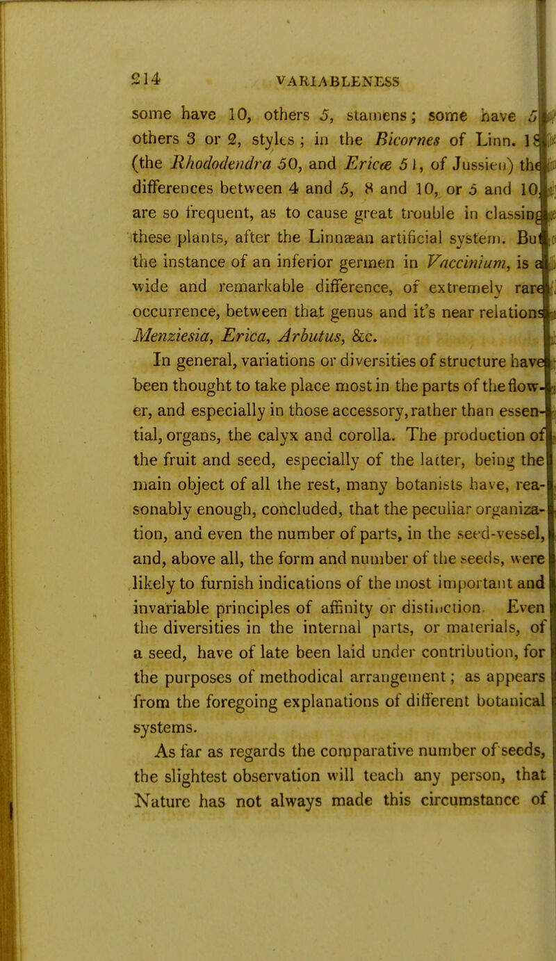 some have 10, others 5, stamens; some have 5 others 3 or 2, styles ; in the Ricornes of Linn, is (the Rhododtndra 50, and Ericee 5 J, of Jussieu) thAfl differences between 4 and 5, 8 and 10, or 5 and 10; i\ are so frequent, as to cause great trouble in classing f. these plants, after the Linnsean artificial system. Bu (fl the instance of an inferior germen in Vaccbiium, is a wide and remarkable difference, of extremely rare occurrence, between that genus and it's near relations Menziesia, Erica, Arbutus, &c. In general, variations or diversities of structure have been thought to take place most in the parts of the flow- er, and especially in those accessory, rather than essen- tial, organs, the calyx and corolla. The production of the fruit and seed, especially of the lacter, being the main object of all the rest, many botanists have, rea- sonably enough, concluded, that the peculiar organiza- tion, and even the number of parts, in the seed-vessel, and, above all, the form and number of the *eeds, were likely to furnish indications of the most important and invariable principles of affinity or distinction Even the diversities in the internal parts, or materials, of a seed, have of late been laid under contribution, for the purposes of methodical arrangement; as appears from the foregoing explanations of different botanical systems. As far as regards the comparative number of seeds, the slightest observation will teach any person, that Nature has not always made this circumstance of